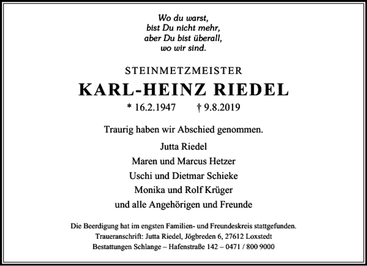 <p>Wo du warst,<br />bist Du nicht mehr,<br />aber Du bist überall,<br />wo wir sind.</p><p>STEINMETZMEISTER</p><p>KARL-HEINZ RIEDEL<br />* 16.2.1947</p><p>† 9.8.2019</p><p>Traurig haben wir Abschied genommen.<br />Jutta Riedel<br />Maren und Marcus Hetzer<br />Uschi und Dietmar Schieke<br />Monika und Rolf Krüger<br />und alle Angehörigen und Freunde<br />Die Beerdigung hat im engsten Familien- und Freundeskreis stattgefunden.<br />Traueranschrift: Jutta Riedel, Jögbreden 6, 27612 Loxstedt<br />Bestattungen Schlange – Hafenstraße 142 – 0471 / 800 9000</p>