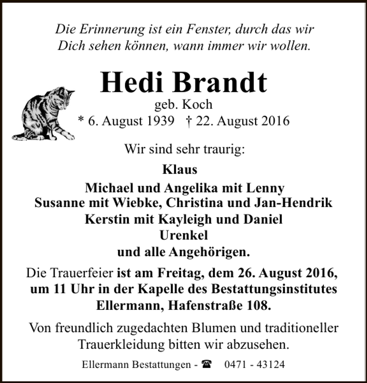 <p>Die Erinnerung ist ein Fenster, durch das wir<br />Dich sehen können, wann immer wir wollen.</p><p>Hedi Brandt</p><p>geb. Koch<br />* 6. August 1939 † 22. August 2016<br />Wir sind sehr traurig:<br />Klaus<br />Michael und Angelika mit Lenny<br />Susanne mit Wiebke, Christina und Jan-Hendrik<br />Kerstin mit Kayleigh und Daniel<br />Urenkel<br />und alle Angehörigen.<br />Die Trauerfeier ist am Freitag, dem 26. August 2016,<br />um 11 Uhr in der Kapelle des Bestattungsinstitutes<br />Ellermann, Hafenstraße 108.<br />Von freundlich zugedachten Blumen und traditioneller<br />Trauerkleidung bitten wir abzusehen.<br />Ellermann Bestattungen - (</p><p>0471 - 43124</p>