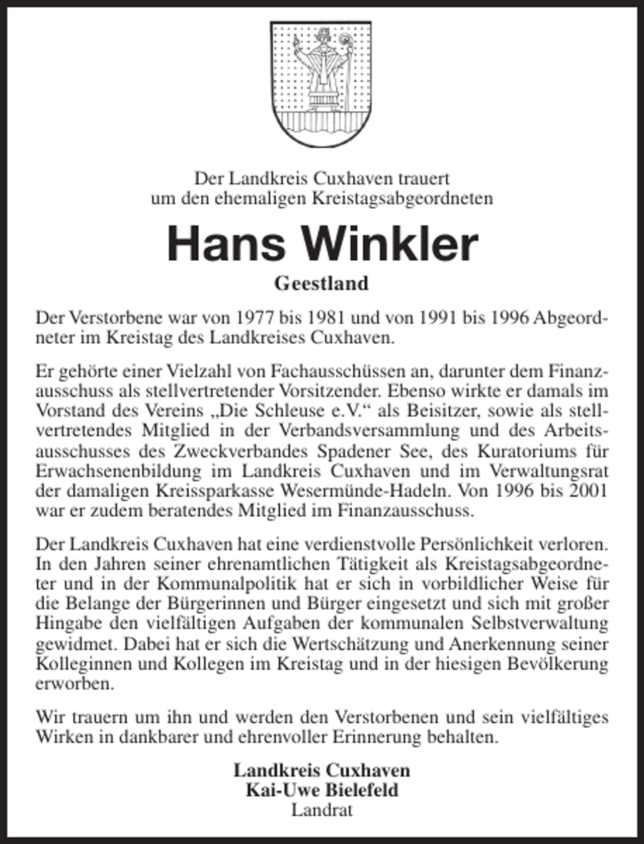 <p>Der Landkreis Cuxhaven trauert<br />um den ehemaligen Kreistagsabgeordneten</p><p>Hans Winkler<br />Geestland</p><p>Der Verstorbene war von 1977 bis 1981 und von 1991 bis 1996 Abgeordneter im Kreistag des Landkreises Cuxhaven.<br />Er gehörte einer Vielzahl von Fachausschüssen an, darunter dem Finanzausschuss als stellvertretender Vorsitzender. Ebenso wirkte er damals im<br />Vorstand des Vereins „Die Schleuse e.V.“ als Beisitzer, sowie als stellvertretendes Mitglied in der Verbandsversammlung und des Arbeitsausschusses des Zweckverbandes Spadener See, des Kuratoriums für<br />Erwachsenenbildung im Landkreis Cuxhaven und im Verwaltungsrat<br />der damaligen Kreissparkasse Wesermünde-Hadeln. Von 1996 bis 2001<br />war er zudem beratendes Mitglied im Finanzausschuss.<br />Der Landkreis Cuxhaven hat eine verdienstvolle Persönlichkeit verloren.<br />In den Jahren seiner ehrenamtlichen Tätigkeit als Kreistagsabgeordneter und in der Kommunalpolitik hat er sich in vorbildlicher Weise für<br />die Belange der Bürgerinnen und Bürger eingesetzt und sich mit großer<br />Hingabe den vielfältigen Aufgaben der kommunalen Selbstverwaltung<br />gewidmet. Dabei hat er sich die Wertschätzung und Anerkennung seiner<br />Kolleginnen und Kollegen im Kreistag und in der hiesigen Bevölkerung<br />erworben.<br />Wir trauern um ihn und werden den Verstorbenen und sein vielfältiges<br />Wirken in dankbarer und ehrenvoller Erinnerung behalten.<br />Landkreis Cuxhaven<br />Kai-Uwe Bielefeld<br />Landrat</p>