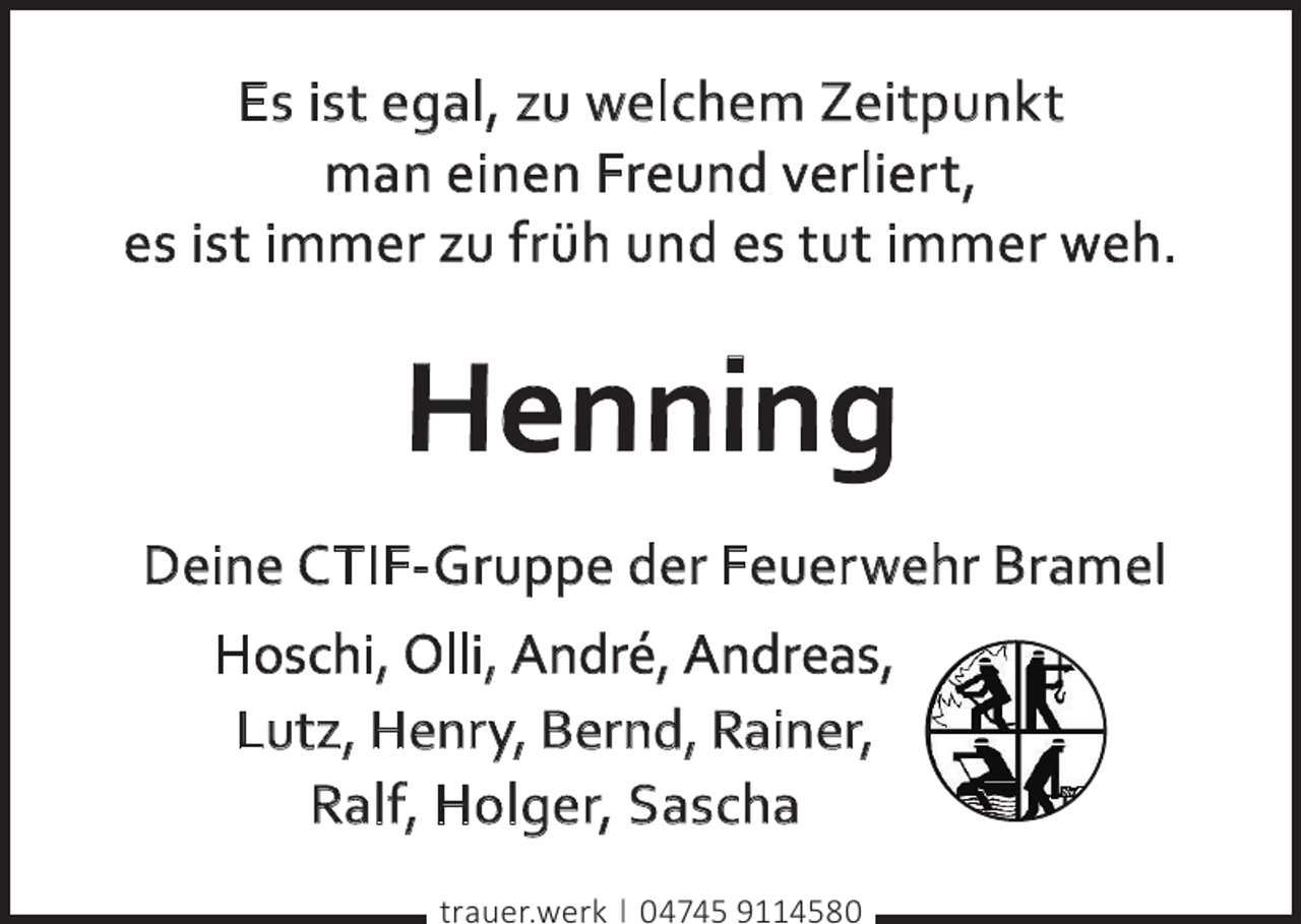 <p>E s i s t e g a l , zu we l ch e m Z e i t p u n k t<br />m a n e i n e n Fr e u n d ve r l i e r t ,<br />e s i s t i m m e r zu f r ü h u n d e s t u t i m m e r we h .</p><p>Henning<br />Deine C TIF- Gruppe der Feuer wehr Bramel<br />Hoschi, Olli, André, Andreas,<br />Lutz, Henr y, Bernd, Rainer,<br />Ralf, Holger, Sascha<br />trauer.werk | 04745 9114580</p>