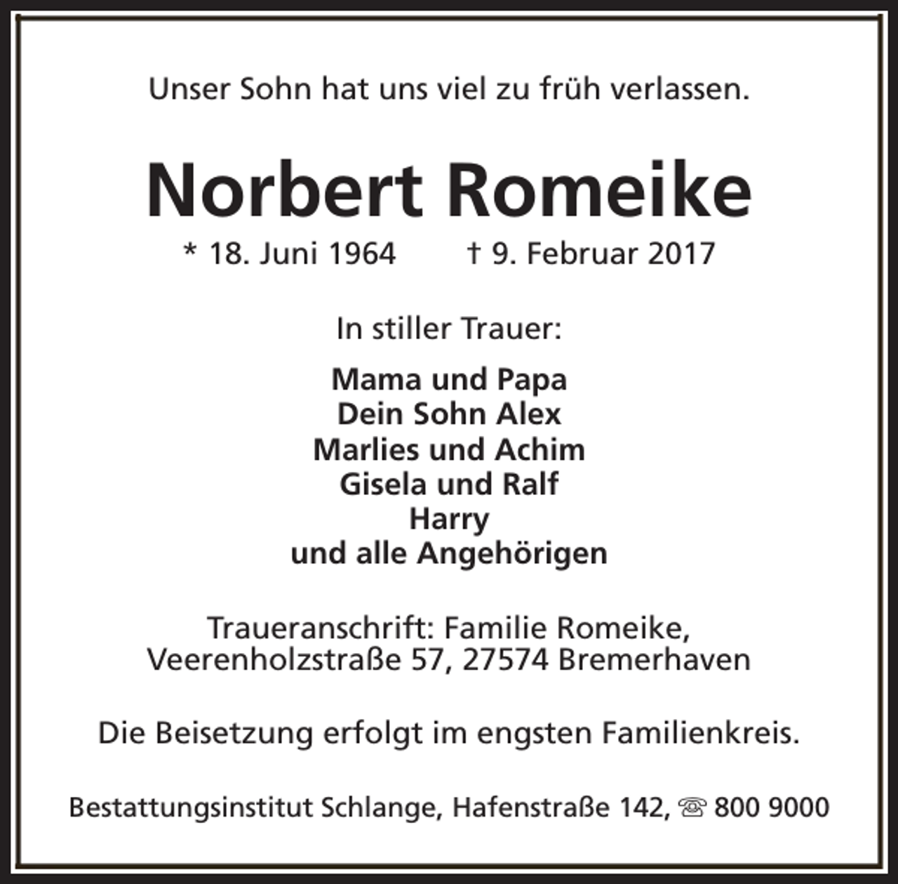 <p>Unser Sohn hat uns viel zu früh verlassen.</p><p>Norbert Romeike<br />* 18. Juni 1964</p><p>† 9. Februar 2017</p><p>In stiller Trauer:<br />Mama und Papa<br />Dein Sohn Alex<br />Marlies und Achim<br />Gisela und Ralf<br />Harry<br />und alle Angehörigen<br />Traueranschrift: Familie Romeike,<br />Veerenholzstraße 57, 27574 Bremerhaven<br />Die Beisetzung erfolgt im engsten Familienkreis.<br />Bestattungsinstitut Schlange, Hafenstraße 142, s 800 9000</p>