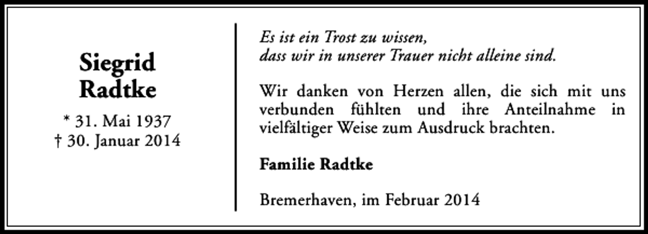 <p>Siegrid<br />Radtke<br />* 31. Mai 1937<br />† 30. Januar 2014</p><p>Es ist ein Trost zu wissen,<br />dass wir in unserer Trauer nicht alleine sind.<br />Wir danken von Herzen allen, die sich mit uns<br />verbunden fühlten und ihre Anteilnahme in<br />vielfältiger Weise zum Ausdruck brachten.<br />Familie Radtke<br />Bremerhaven, im Februar 2014</p>