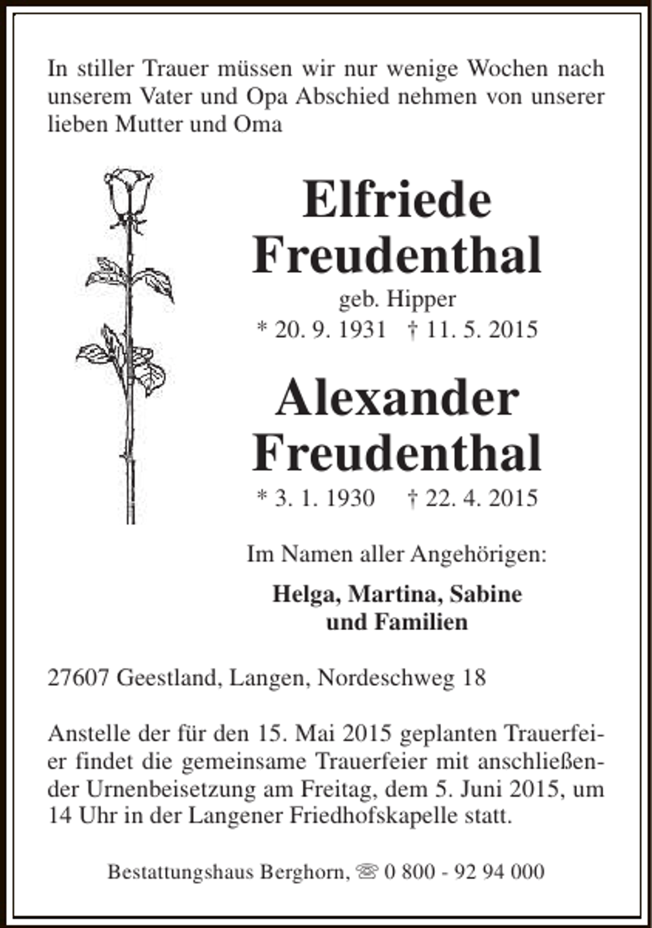<p>In stiller Trauer müssen wir nur wenige Wochen nach<br />unserem Vater und Opa Abschied nehmen von unserer<br />lieben Mutter und Oma</p><p>Elfriede<br />Freudenthal<br />geb. Hipper<br />* 20. 9. 1931 † 11. 5. 2015</p><p>Alexander<br />Freudenthal<br />* 3. 1. 1930</p><p>† 22. 4. 2015</p><p>Im Namen aller Angehörigen:<br />Helga, Martina, Sabine<br />und Familien<br />27607 Geestland, Langen, Nordeschweg 18<br />Anstelle der für den 15. Mai 2015 geplanten Trauerfeier findet die gemeinsame Trauerfeier mit anschließender Urnenbeisetzung am Freitag, dem 5. Juni 2015, um<br />14 Uhr in der Langener Friedhofskapelle statt.<br />Bestattungshaus Berghorn, s 0 800 - 92 94 000</p>