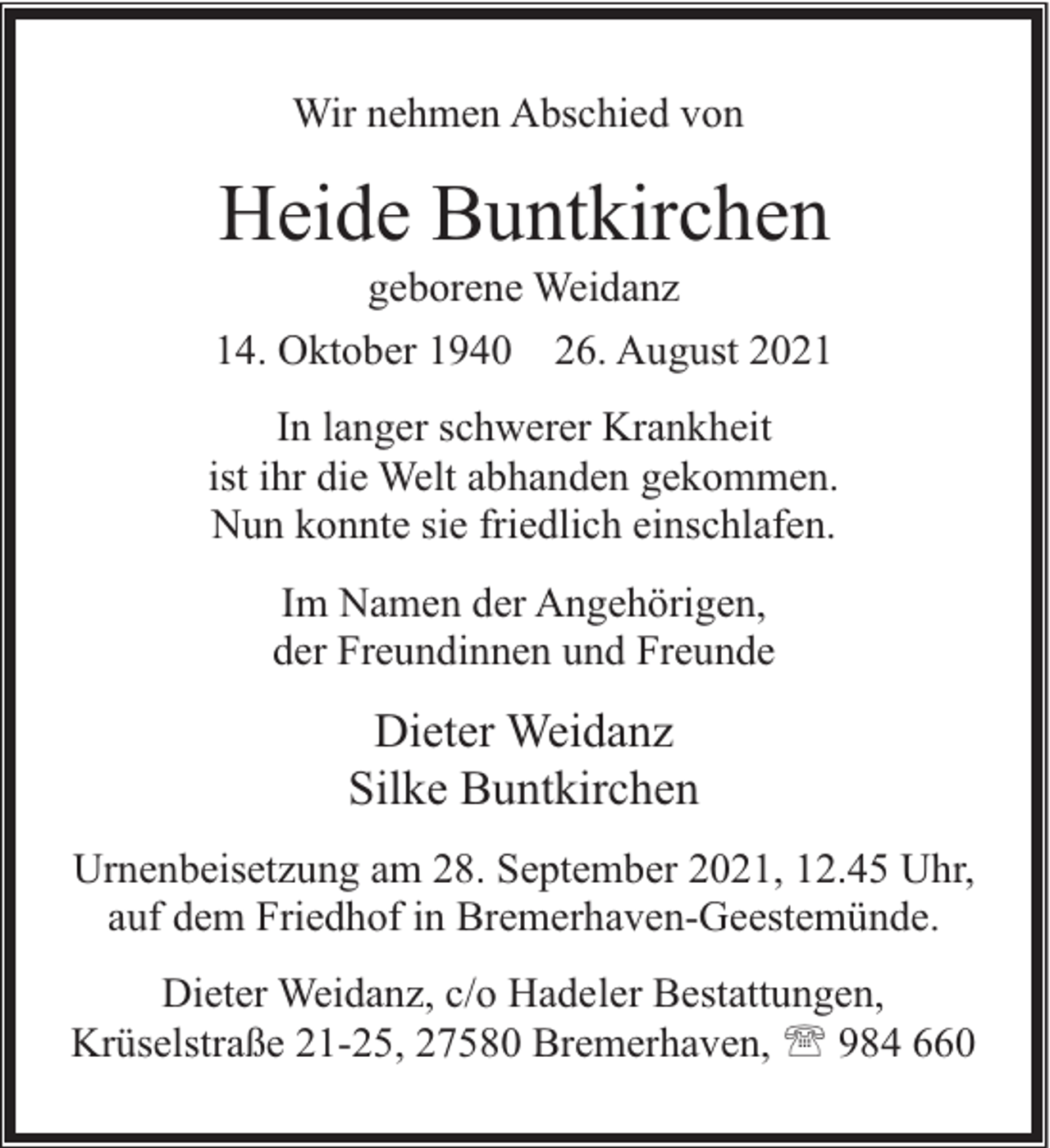 <p>Wir nehmen Abschied von</p><p>Heide Buntkirchen</p><p>geborene Weidanz<br />14. Oktober 1940 26. August 2021<br />In langer schwerer Krankheit<br />ist ihr die Welt abhanden gekommen.<br />Nun konnte sie friedlich einschlafen.<br />Im Namen der Angehörigen,<br />der Freundinnen und Freunde</p><p>Dieter Weidanz<br />Silke Buntkirchen<br />Urnenbeisetzung am 28. September 2021, 12.45 Uhr,<br />auf dem Friedhof in Bremerhaven-Geestemünde.<br />Dieter Weidanz, c/o Hadeler Bestattungen,<br />Krüselstraße 21-25, 27580 Bremerhaven, ' 984 660</p>