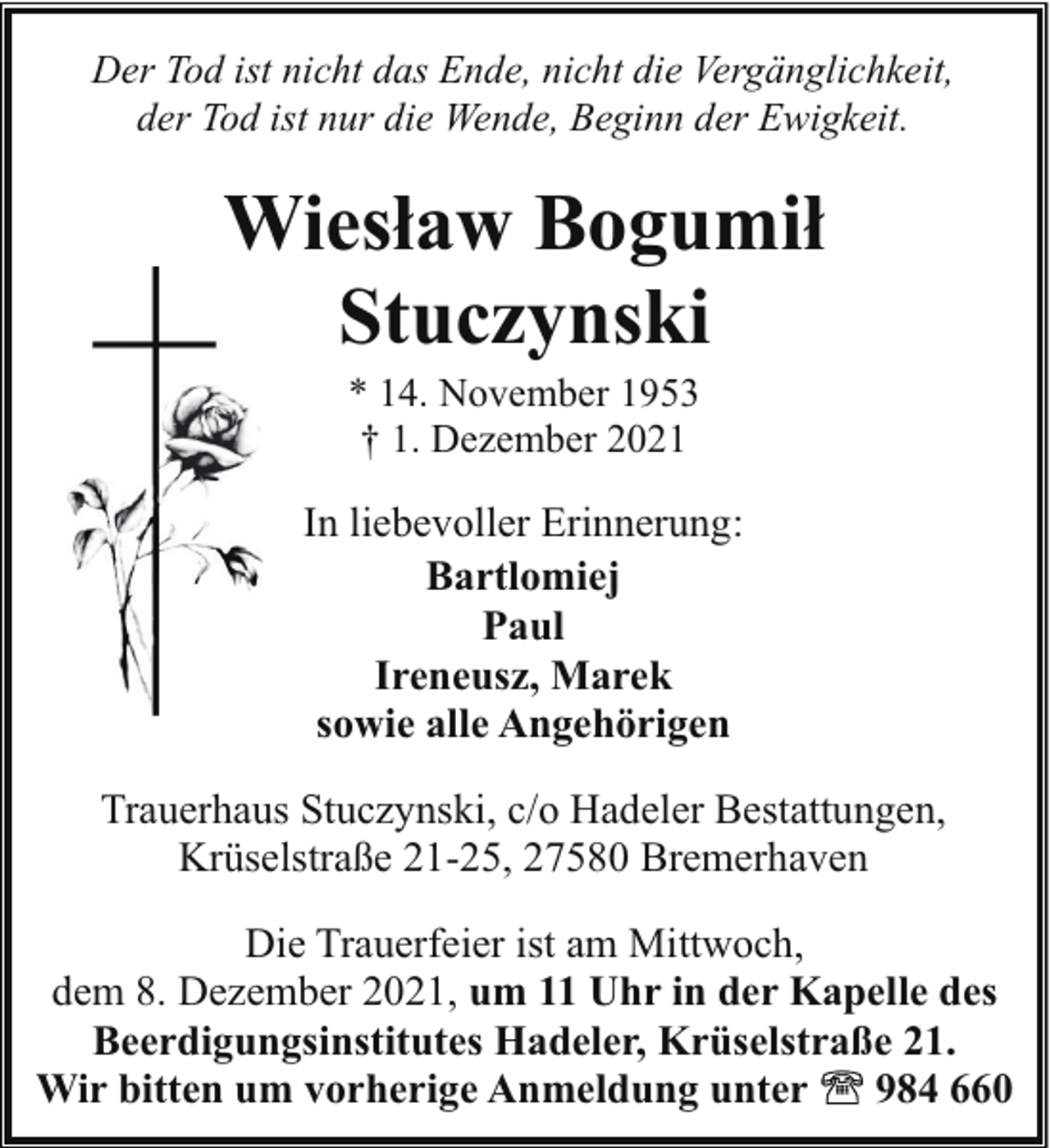 <p>Der Tod ist nicht das Ende, nicht die Vergänglichkeit,<br />der Tod ist nur die Wende, Beginn der Ewigkeit.</p><p>Wiesław Bogumił<br />Stuczynski<br />* 14. November 1953<br />† 1. Dezember 2021</p><p>In liebevoller Erinnerung:<br />Bartlomiej<br />Paul<br />Ireneusz, Marek<br />sowie alle Angehörigen<br />Trauerhaus Stuczynski, c/o Hadeler Bestattungen,<br />Krüselstraße 21-25, 27580 Bremerhaven<br />Die Trauerfeier ist am Mittwoch,<br />dem 8. Dezember 2021, um 11 Uhr in der Kapelle des<br />Beerdigungsinstitutes Hadeler, Krüselstraße 21.<br />Wir bitten um vorherige Anmeldung unter<br />984 660</p>