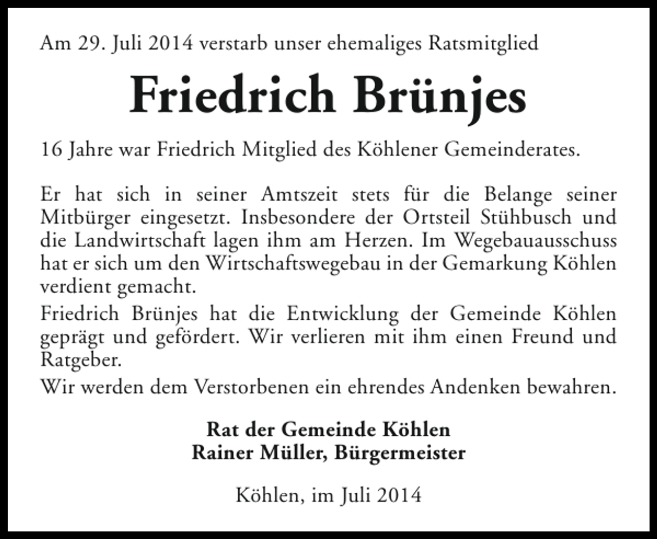 <p>Am 29. Juli 2014 verstarb unser ehemaliges Ratsmitglied</p><p>Friedrich Brünjes<br />16 Jahre war Friedrich Mitglied des Köhlener Gemeinderates.<br />Er hat sich in seiner Amtszeit stets für die Belange seiner<br />Mitbürger eingesetzt. Insbesondere der Ortsteil Stühbusch und<br />die Landwirtschaft lagen ihm am Herzen. Im Wegebauausschuss<br />hat er sich um den Wirtschaftswegebau in der Gemarkung Köhlen<br />verdient gemacht.<br />Friedrich Brünjes hat die Entwicklung der Gemeinde Köhlen<br />geprägt und gefördert. Wir verlieren mit ihm einen Freund und<br />Ratgeber.<br />Wir werden dem Verstorbenen ein ehrendes Andenken bewahren.<br />Rat der Gemeinde Köhlen<br />Rainer Müller, Bürgermeister<br />Köhlen, im Juli 2014</p>