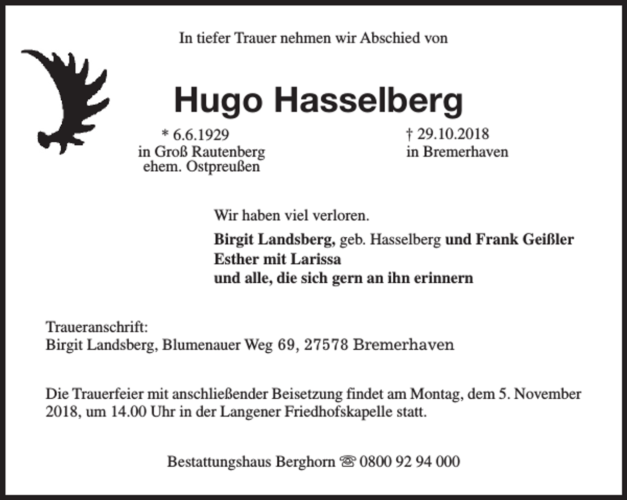 <p>In tiefer Trauer nehmen wir Abschied von</p><p>Hugo Hasselberg</p><p>* 6.6.1929<br />in Groß Rautenberg<br />ehem. Ostpreußen</p><p>† 29.10.2018<br />in Bremerhaven</p><p>Wir haben viel verloren.<br />Birgit Landsberg, geb. Hasselberg und Frank Geißler<br />Esther mit Larissa<br />und alle, die sich gern an ihn erinnern<br />Traueranschrift:<br />Birgit Landsberg, Blumenauer Weg 69, 27578 Bremerhaven<br />Die Trauerfeier mit anschließender Beisetzung findet am Montag, dem 5. November<br />2018, um 14.00 Uhr in der Langener Friedhofskapelle statt.<br />Bestattungshaus Berghorn s 0800 92 94 000</p>
