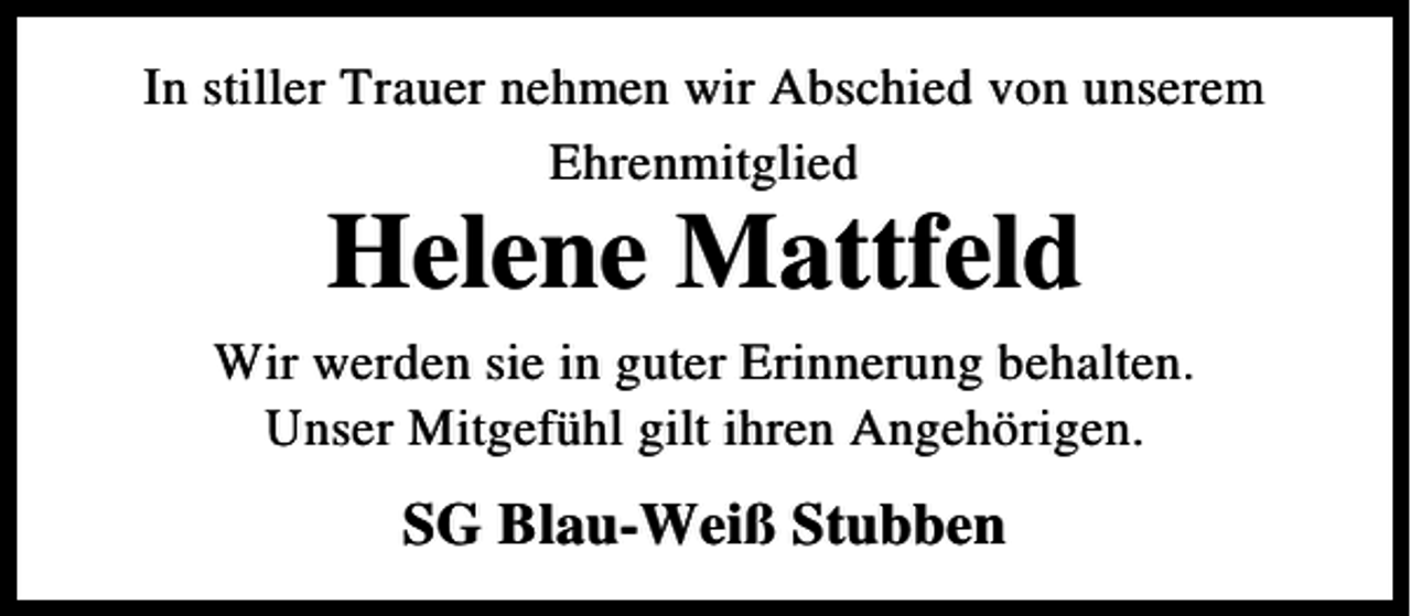 <p>In stiller Trauer nehmen wir Abschied von unserem<br />Ehrenmitglied</p><p>Helene Mattfeld</p><p>Wir werden sie in guter Erinnerung behalten.<br />Unser Mitgefühl gilt ihren Angehörigen.</p><p>SG Blau-Weiß Stubben</p>