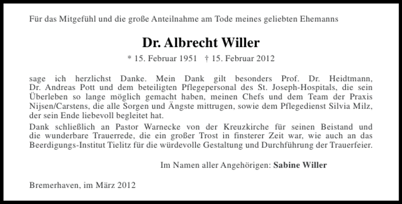 <p>Für das Mitgefühl und die große Anteilnahme am Tode meines geliebten Ehemanns</p>
<p>Dr. Albrecht Willer<br />* 15. Februar 1951 † 15. Februar 2012<br />sage ich herzlichst Danke. Mein Dank gilt besonders Prof. Dr. Heidtmann,<br />Dr. Andreas Pott und dem beteiligten Pflegepersonal des St. Joseph-Hospitals, die sein<br />Überleben so lange möglich gemacht haben, meinen Chefs und dem Team der Praxis<br />Nijsen/Carstens, die alle Sorgen und Ängste mittrugen, sowie dem Pflegedienst Silvia Milz,<br />der sein Ende liebevoll begleitet hat.<br />Dank schließlich an Pastor Warnecke von der Kreuzkirche für seinen Beistand und<br />die wunderbare Trauerrede, die ein großer Trost in finsterer Zeit war, wie auch an das<br />Beerdigungs-Institut Tielitz für die würdevolle Gestaltung und Durchführung der Trauerfeier.<br />Im Namen aller Angehörigen: Sabine Willer<br />Bremerhaven, im März 2012</p>