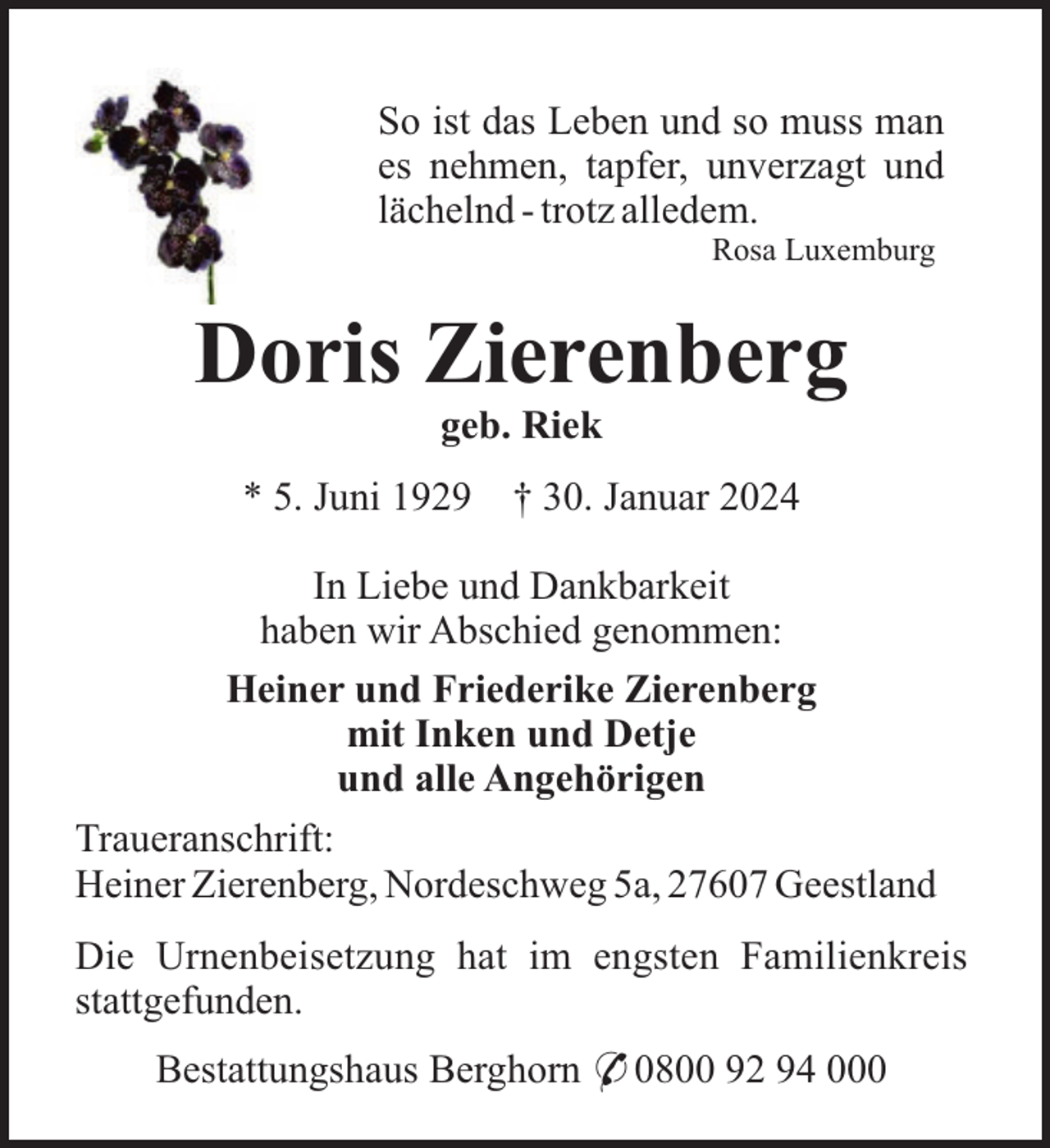<p>So ist das Leben und so muss man<br />es nehmen, tapfer, unverzagt und<br />lächelnd - trotz alledem.<br />Rosa Luxemburg</p><p>Doris Zierenberg<br />geb. Riek<br />* 5. Juni 1929</p><p>† 30. Januar 2024</p><p>In Liebe und Dankbarkeit<br />haben wir Abschied genommen:<br />Heiner und Friederike Zierenberg<br />mit Inken und Detje<br />und alle Angehörigen<br />Traueranschrift:<br />Heiner Zierenberg, Nordeschweg 5a, 27607 Geestland<br />Die Urnenbeisetzung hat im engsten Familienkreis<br />stattgefunden.<br />Bestattungshaus Berghorn * 0800 92 94 000</p>