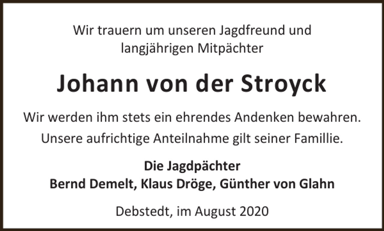 <p>Wir trauern um unseren Jagdfreund und<br />langjährigen Mitpächter</p><p>Johann von der Stroyck<br />Wir werden ihm stets ein ehrendes Andenken bewahren.<br />Unsere aufrichtige Anteilnahme gilt seiner Famillie.<br />Die Jagdpächter<br />Bernd Demelt, Klaus Dröge, Günther von Glahn<br />Debstedt, im August 2020</p>