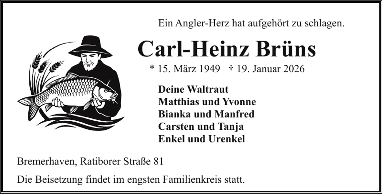 <p>Ein Angler-Herz hat aufgehört zu schlagen.</p><p>Carl-Heinz Brüns<br />* 15. März 1949 † 19. Januar 2026<br />Deine Waltraut<br />Matthias und Yvonne<br />Bianka und Manfred<br />Carsten und Tanja<br />Enkel und Urenkel<br />Bremerhaven, Ratiborer Straße 81<br />Die Beisetzung findet im engsten Familienkreis statt.</p>