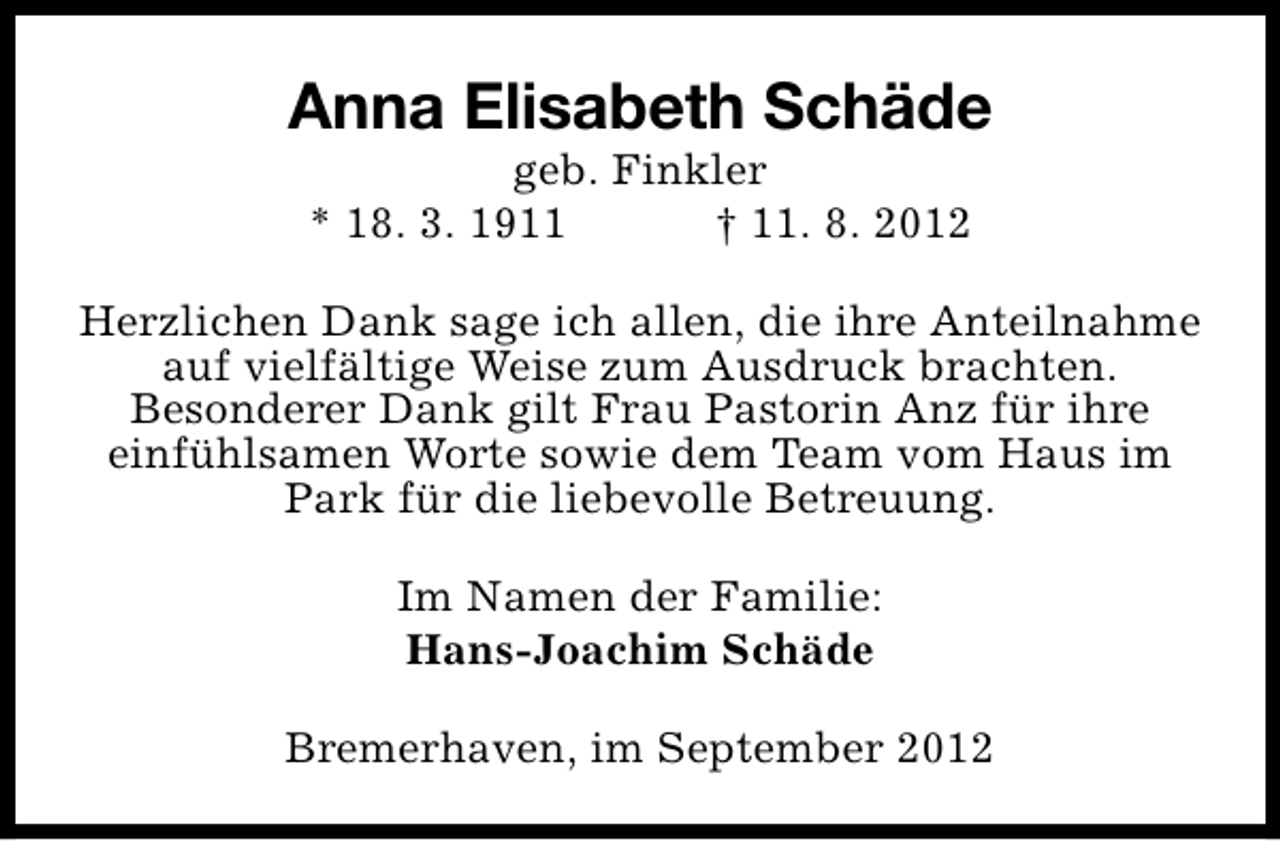 <p>Anna Elisabeth Schäde<br />geb. Finkler<br />* 18. 3. 1911<br />† 11. 8. 2012</p><p>Herzlichen Dank sage ich allen, die ihre Anteilnahme<br />auf vielfältige Weise zum Ausdruck brachten.<br />Besonderer Dank gilt Frau Pastorin Anz für ihre<br />einfühlsamen Worte sowie dem Team vom Haus im<br />Park für die liebevolle Betreuung.<br />Im Namen der Familie:<br />Hans-Joachim Schäde<br />Bremerhaven, im September 2012</p>