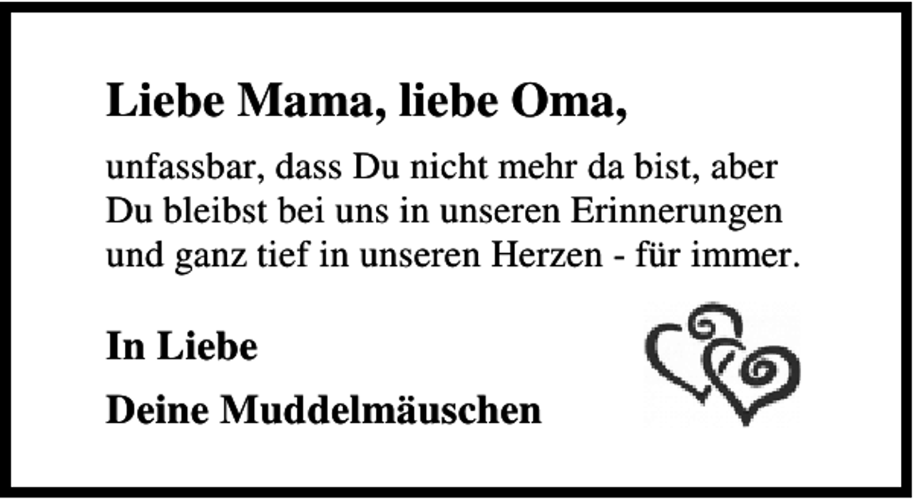 <p>Liebe Mama, liebe Oma,<br />unfassbar, dass Du nicht mehr da bist, aber<br />Du bleibst bei uns in unseren Erinnerungen<br />und ganz tief in unseren Herzen - für immer.</p><p>In Liebe<br />Deine Muddelmäuschen</p>