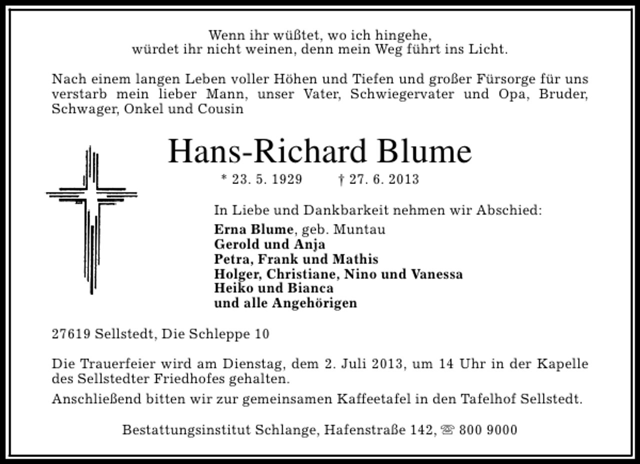<p>Wenn ihr wüßtet, wo ich hingehe,<br />würdet ihr nicht weinen, denn mein Weg führt ins Licht.<br />Nach einem langen Leben voller Höhen und Tiefen und großer Fürsorge für uns<br />verstarb mein lieber Mann, unser Vater, Schwiegervater und Opa, Bruder,<br />Schwager, Onkel und Cousin</p><p>Hans-Richard Blume<br />* 23. 5. 1929</p><p>† 27. 6. 2013</p><p>In Liebe und Dankbarkeit nehmen wir Abschied:<br />Erna Blume, geb. Muntau<br />Gerold und Anja<br />Petra, Frank und Mathis<br />Holger, Christiane, Nino und Vanessa<br />Heiko und Bianca<br />und alle Angehörigen<br />27619 Sellstedt, Die Schleppe 10<br />Die Trauerfeier wird am Dienstag, dem 2. Juli 2013, um 14 Uhr in der Kapelle<br />des Sellstedter Friedhofes gehalten.<br />Anschließend bitten wir zur gemeinsamen Kaffeetafel in den Tafelhof Sellstedt.<br />Bestattungsinstitut Schlange, Hafenstraße 142, s 800 9000</p>