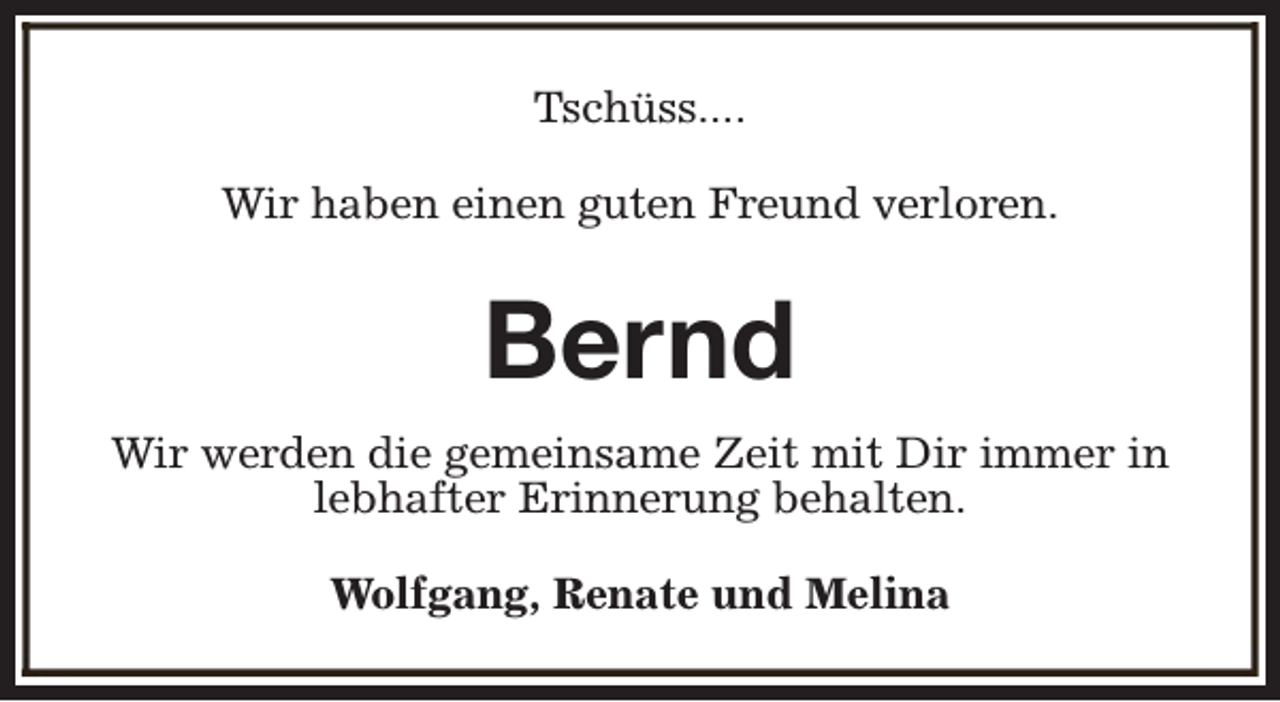 <p>Tschüss....<br />Wir haben einen guten Freund verloren.</p><p>Bernd<br />Wir werden die gemeinsame Zeit mit Dir immer in<br />lebhafter Erinnerung behalten.<br />Wolfgang, Renate und Melina</p>
