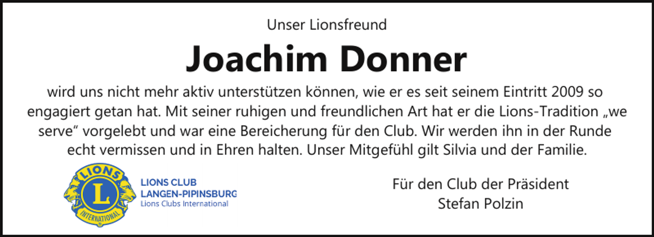 <p>Unser Lionsfreund</p><p>Joachim Donner</p><p>wird uns nicht mehr aktiv unterstützen können, wie er es seit seinem Eintritt 2009 so<br />engagiert getan hat. Mit seiner ruhigen und freundlichen Art hat er die Lions-Tradition „we<br />serve“ vorgelebt und war eine Bereicherung für den Club. Wir werden ihn in der Runde<br />echt vermissen und in Ehren halten. Unser Mitgefühl gilt Silvia und der Familie.<br />Für den Club der Präsident<br />Stefan Polzin</p>