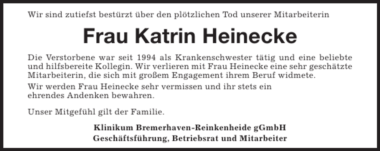 <p>Wir sind zutiefst bestürzt über den plötzlichen Tod unserer Mitarbeiterin</p><p>Frau Katrin Heinecke<br />Die Verstorbene war seit 1994 als Krankenschwester tätig und eine beliebte<br />und hilfsbereite Kollegin. Wir verlieren mit Frau Heinecke eine sehr geschätzte<br />Mitarbeiterin, die sich mit großem Engagement ihrem Beruf widmete.<br />Wir werden Frau Heinecke sehr vermissen und ihr stets ein<br />ehrendes Andenken bewahren.<br />Unser Mitgefühl gilt der Familie.<br />Klinikum Bremerhaven-Reinkenheide gGmbH<br />Geschäftsführung, Betriebsrat und Mitarbeiter</p>