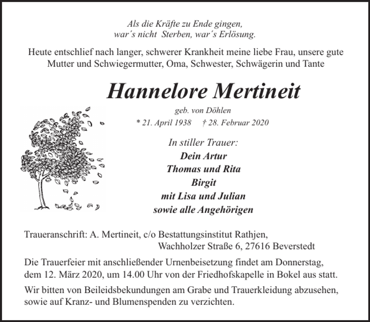 <p>Als die Kräfte zu Ende gingen,<br />war´s nicht Sterben, war´s Erlösung.</p><p>Heute entschlief nach langer, schwerer Krankheit meine liebe Frau, unsere gute<br />Mutter und Schwiegermutter, Oma, Schwester, Schwägerin und Tante</p><p>Hannelore Mertineit<br />geb. von Döhlen<br />* 21. April 1938 † 28. Februar 2020</p><p>In stiller Trauer:<br />Dein Artur<br />Thomas und Rita<br />Birgit<br />mit Lisa und Julian<br />sowie alle Angehörigen<br />Traueranschrift: A. Mertineit, c/o Bestattungsinstitut Rathjen,<br />Wachholzer Straße 6, 27616 Beverstedt<br />Die Trauerfeier mit anschließender Urnenbeisetzung findet am Donnerstag,<br />dem 12. März 2020, um 14.00 Uhr von der Friedhofskapelle in Bokel aus statt.<br />Wir bitten von Beileidsbekundungen am Grabe und Trauerkleidung abzusehen,<br />sowie auf Kranz- und Blumenspenden zu verzichten.</p>