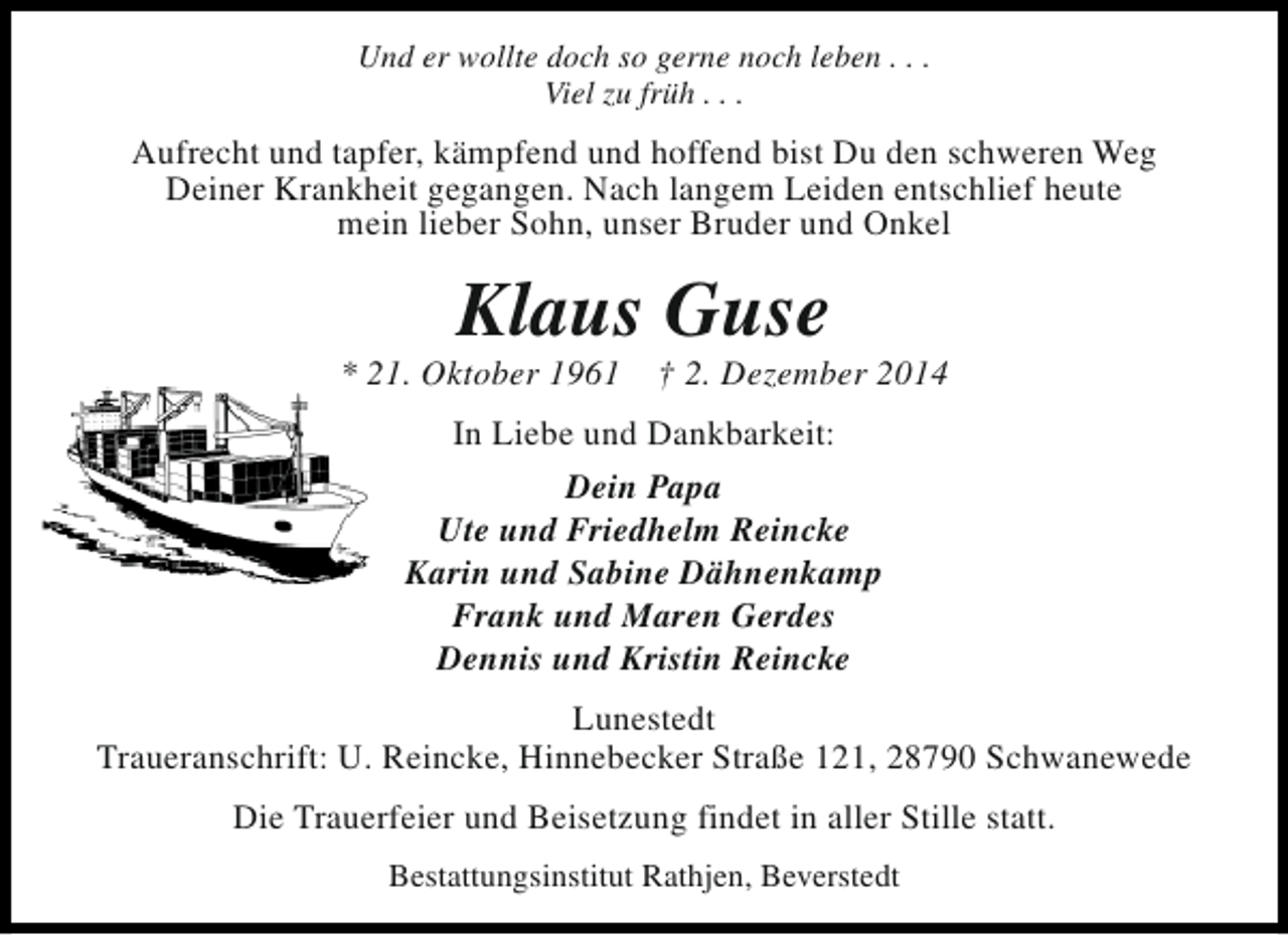 <p>Und er wollte doch so gerne noch leben . . .<br />Viel zu früh . . .</p><p>Aufrecht und tapfer, kämpfend und hoffend bist Du den schweren Weg<br />Deiner Krankheit gegangen. Nach langem Leiden entschlief heute<br />mein lieber Sohn, unser Bruder und Onkel</p><p>Klaus Guse</p><p>* 21. Oktober 1961</p><p>† 2. Dezember 2014</p><p>In Liebe und Dankbarkeit:<br />Dein Papa<br />Ute und Friedhelm Reincke<br />Karin und Sabine Dähnenkamp<br />Frank und Maren Gerdes<br />Dennis und Kristin Reincke<br />Lunestedt<br />Traueranschrift: U. Reincke, Hinnebecker Straße 121, 28790 Schwanewede<br />Die Trauerfeier und Beisetzung findet in aller Stille statt.<br />Bestattungsinstitut Rathjen, Beverstedt</p>