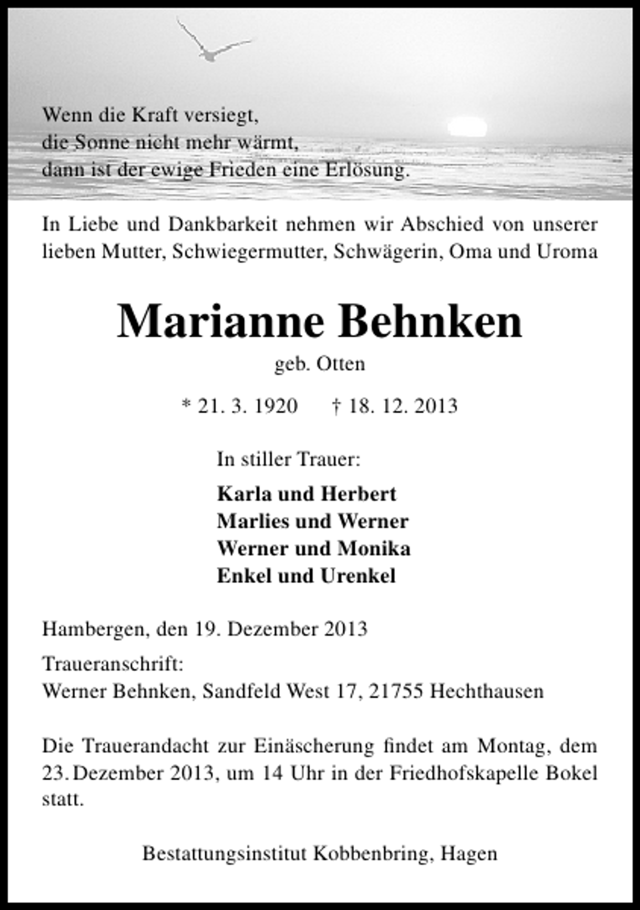 <p>Wenn die Kraft versiegt,<br />die Sonne nicht mehr wärmt,<br />dann ist der ewige Frieden eine Erlösung.<br />In Liebe und Dankbarkeit nehmen wir Abschied von unserer<br />lieben Mutter, Schwiegermutter, Schwägerin, Oma und Uroma</p><p>Marianne Behnken<br />geb. Otten</p><p>* 21. 3. 1920</p><p>† 18. 12. 2013</p><p>In stiller Trauer:<br />Karla und Herbert<br />Marlies und Werner<br />Werner und Monika<br />Enkel und Urenkel<br />Hambergen, den 19. Dezember 2013<br />Traueranschrift:<br />Werner Behnken, Sandfeld West 17, 21755 Hechthausen<br />Die Trauerandacht zur Einäscherung ﬁndet am Montag, dem<br />23. Dezember 2013, um 14 Uhr in der Friedhofskapelle Bokel<br />statt.<br />Bestattungsinstitut Kobbenbring, Hagen</p>