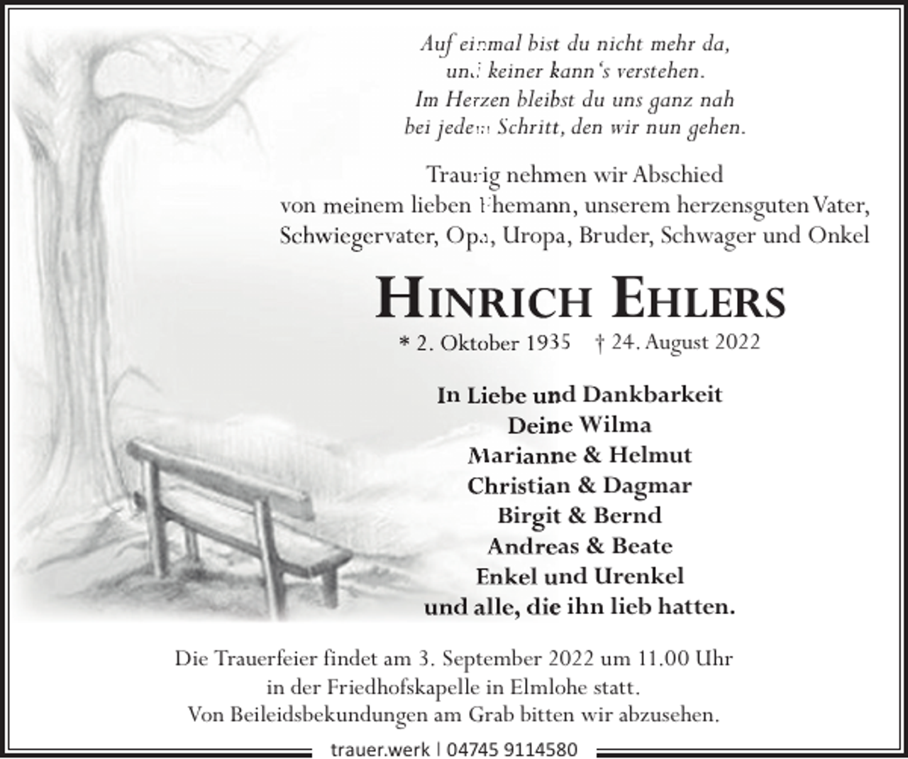 <p>Auf einnmal bistt du nicht mehr da,<br />undd keiner kann‘s verstehen.<br />Im Herrzen bleibbst du uns ganz nah<br />bei jedem<br />m Schrittt, den wir nun gehen.<br />von</p><p>Traurrig nehm<br />men wir Abschied<br />nem lieben Ehemannn, unserem herzensgutenVater,<br />vat , O a, Uropaa, Bruder, Schwager und Onkel</p><p>H</p><p>EHLERS</p><p>35 † 24. August 2022</p><p>n</p><p>nd Dankbarkeit<br />ne Wilma<br />Mar ne &amp; Helmut<br />t n &amp; Dagmar<br />Bir itt &amp; Bernd<br />as &amp; Beate<br />nd Urenkel<br />e ihn lieb hatten.</p><p>Die Trauerfeier findet am 3. September 2022 um 11.00 Uhr<br />in der Friedhofskapelle in Elmlohe statt.<br />Von Beileidsbekundungen am Grab bitten wir abzusehen.<br />trauer.werk | 04745 9114580</p>