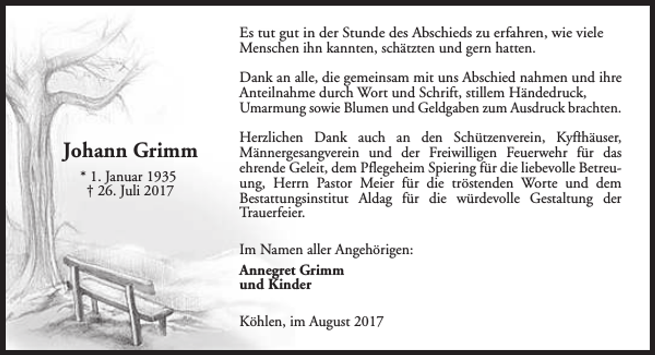 <p>Es tut gut in der Stunde des Abschieds zu erfahren, wie viele<br />Menschen ihn kannten, schätzten und gern hatten.<br />Dank an alle, die gemeinsam mit uns Abschied nahmen und ihre<br />Anteilnahme durch Wort und Schrift, stillem Händedruck,<br />Umarmung sowie Blumen und Geldgaben zum Ausdruck brachten.</p><p>Johann Grimm<br />* 1. Januar 1935<br />† 26. Juli 2017</p><p>Herzlichen Dank auch an den Schützenverein, Kyffhäuser,<br />Männergesangverein und der Freiwilligen Feuerwehr für das<br />ehrende Geleit, dem Pflegeheim Spiering für die liebevolle Betreuung, Herrn Pastor Meier für die tröstenden Worte und dem<br />Bestattungsinstitut Aldag für die würdevolle Gestaltung der<br />Trauerfeier.<br />Im Namen aller Angehörigen:<br />Annegret Grimm<br />und Kinder<br />Köhlen, im August 2017</p>