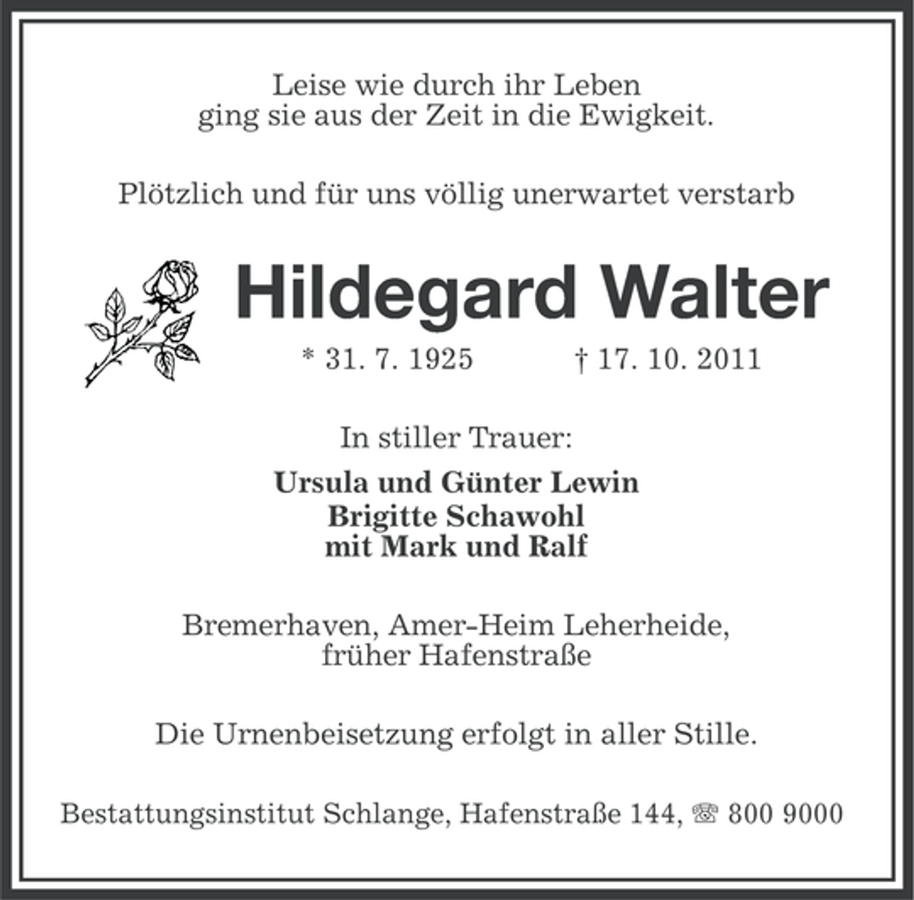 <p>Leise wie durch ihr Leben<br />ging sie aus der Zeit in die Ewigkeit.<br />Plötzlich und für uns völlig unerwartet verstarb</p><p>Hildegard Walter<br />* 31. 7. 1925</p><p>† 17. 10. 2011</p><p>In stiller Trauer:<br />Ursula und Günter Lewin<br />Brigitte Schawohl<br />mit Mark und Ralf<br />Bremerhaven, Amer-Heim Leherheide,<br />früher Hafenstraße<br />Die Urnenbeisetzung erfolgt in aller Stille.<br />Bestattungsinstitut Schlange, Hafenstraße 144, 800 9000</p>