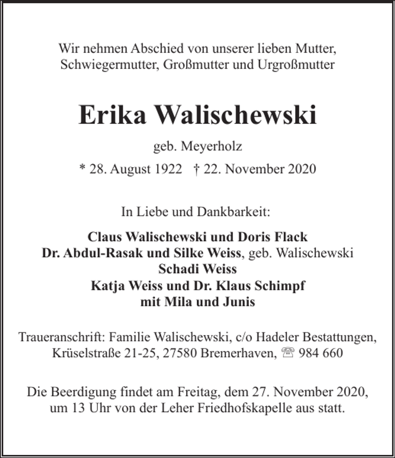 <p>Wir nehmen Abschied von unserer lieben Mutter,<br />Schwiegermutter, Großmutter und Urgroßmutter</p><p>Erika Walischewski<br />geb. Meyerholz<br />* 28. August 1922 † 22. November 2020<br />In Liebe und Dankbarkeit:<br />Claus Walischewski und Doris Flack<br />Dr. Abdul-Rasak und Silke Weiss, geb. Walischewski<br />Schadi Weiss<br />Katja Weiss und Dr. Klaus Schimpf<br />mit Mila und Junis<br />Traueranschrift: Familie Walischewski, c/o Hadeler Bestattungen,<br />Krüselstraße 21-25, 27580 Bremerhaven, ' 984 660</p><p>Die Beerdigung findet am Freitag, dem 27. November 2020,<br />um 13 Uhr von der Leher Friedhofskapelle aus statt.</p>
