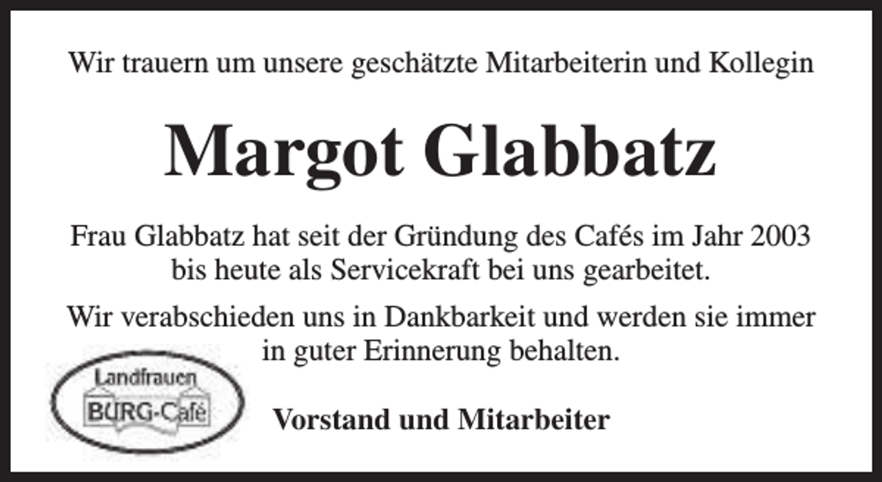<p>Wir trauern um unsere geschätzte Mitarbeiterin und Kollegin</p><p>Margot Glabbatz<br />Frau Glabbatz hat seit der Gründung des Cafés im Jahr 2003<br />bis heute als Servicekraft bei uns gearbeitet.<br />Wir verabschieden uns in Dankbarkeit und werden sie immer<br />in guter Erinnerung behalten.<br />Vorstand und Mitarbeiter</p>