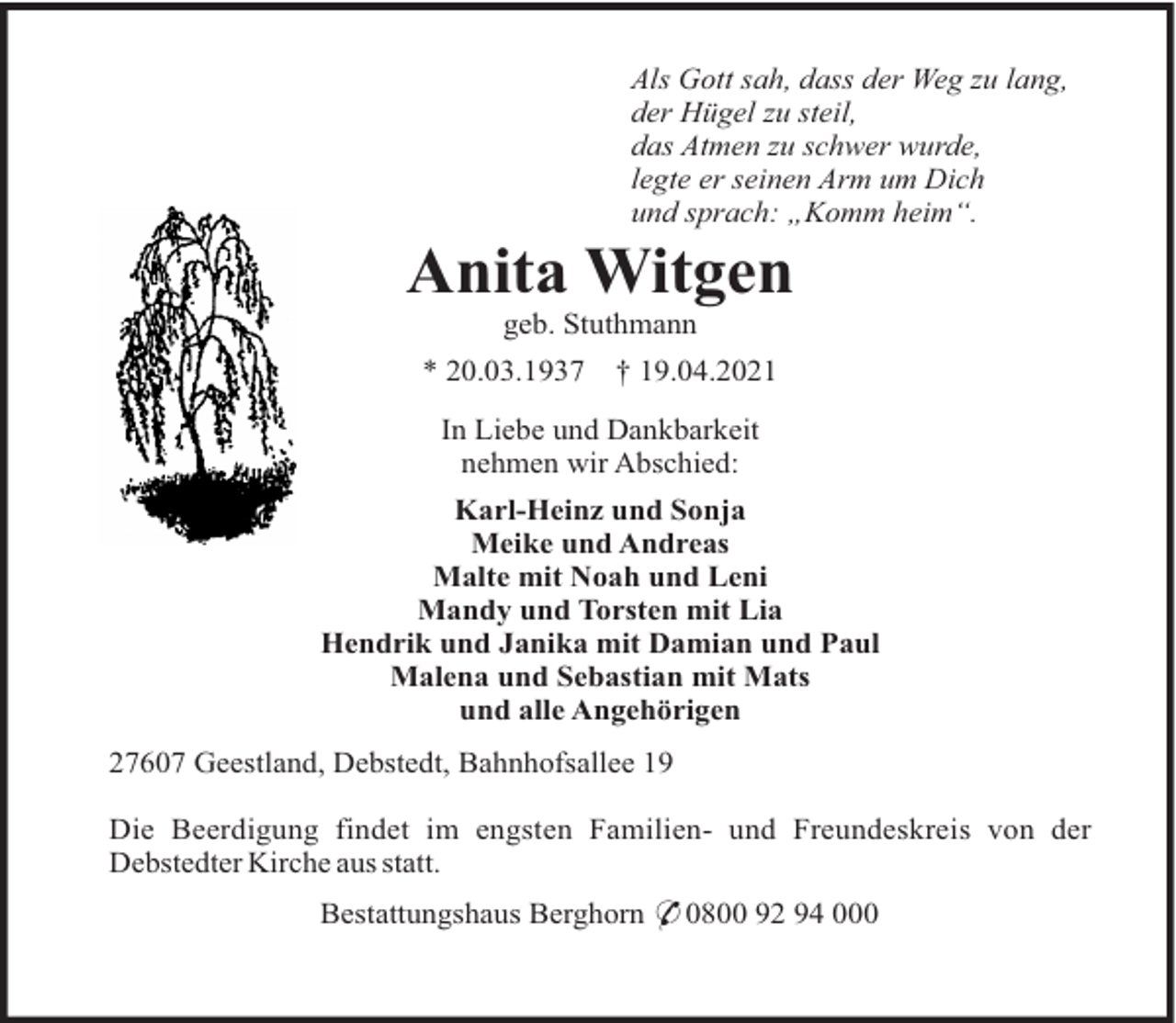 <p>Als Gott sah, dass der Weg zu lang,<br />der Hügel zu steil,<br />das Atmen zu schwer wurde,<br />legte er seinen Arm um Dich<br />und sprach: „Komm heim“.</p><p>Anita Witgen<br />geb. Stuthmann<br />* 20.03.1937</p><p>† 19.04.2021</p><p>In Liebe und Dankbarkeit<br />nehmen wir Abschied:<br />Karl-Heinz und Sonja<br />Meike und Andreas<br />Malte mit Noah und Leni<br />Mandy und Torsten mit Lia<br />Hendrik und Janika mit Damian und Paul<br />Malena und Sebastian mit Mats<br />und alle Angehörigen<br />27607 Geestland, Debstedt, Bahnhofsallee 19<br />Die Beerdigung findet im engsten Familien- und Freundeskreis von der<br />Debstedter Kirche aus statt.<br />Bestattungshaus Berghorn * 0800 92 94 000</p>