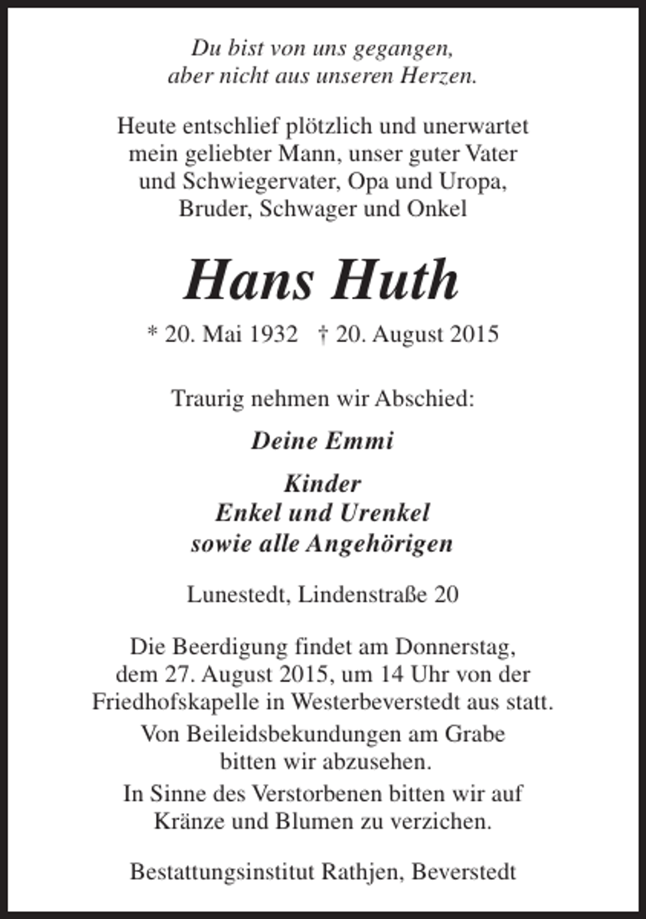 <p>Du bist von uns gegangen,<br />aber nicht aus unseren Herzen.<br />Heute entschlief plötzlich und unerwartet<br />mein geliebter Mann, unser guter Vater<br />und Schwiegervater, Opa und Uropa,<br />Bruder, Schwager und Onkel</p><p>Hans Huth</p><p>* 20. Mai 1932 † 20. August 2015<br />Traurig nehmen wir Abschied:</p><p>Deine Emmi<br />Kinder<br />Enkel und Urenkel<br />sowie alle Angehörigen<br />Lunestedt, Lindenstraße 20<br />Die Beerdigung findet am Donnerstag,<br />dem 27. August 2015, um 14 Uhr von der<br />Friedhofskapelle in Westerbeverstedt aus statt.<br />Von Beileidsbekundungen am Grabe<br />bitten wir abzusehen.<br />In Sinne des Verstorbenen bitten wir auf<br />Kränze und Blumen zu verzichen.<br />Bestattungsinstitut Rathjen, Beverstedt</p>