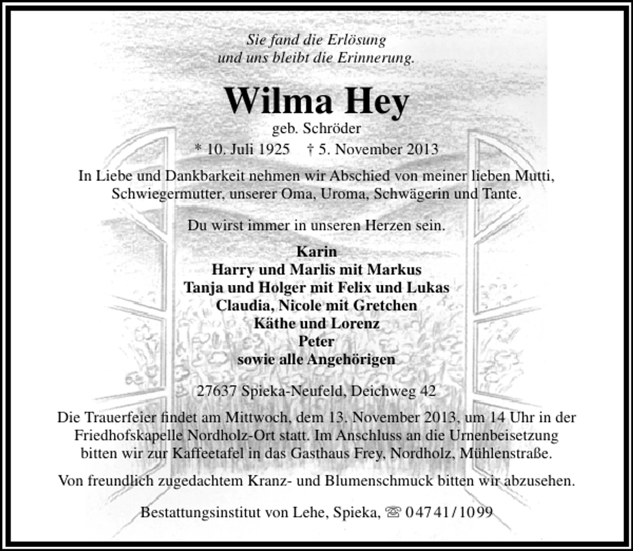 <p>Sie fand die Erlösung<br />und uns bleibt die Erinnerung.</p><p>Wilma Hey</p><p>geb. Schröder<br />* 10. Juli 1925 † 5. November 2013<br />In Liebe und Dankbarkeit nehmen wir Abschied von meiner lieben Mutti,<br />Schwiegermutter, unserer Oma, Uroma, Schwägerin und Tante.<br />Du wirst immer in unseren Herzen sein.<br />Karin<br />Harry und Marlis mit Markus<br />Tanja und Holger mit Felix und Lukas<br />Claudia, Nicole mit Gretchen<br />Käthe und Lorenz<br />Peter<br />sowie alle Angehörigen<br />27637 Spieka-Neufeld, Deichweg 42<br />Die Trauerfeier ﬁndet am Mittwoch, dem 13. November 2013, um 14 Uhr in der<br />Friedhofskapelle Nordholz-Ort statt. Im Anschluss an die Urnenbeisetzung<br />bitten wir zur Kaffeetafel in das Gasthaus Frey, Nordholz, Mühlenstraße.<br />Von freundlich zugedachtem Kranz- und Blumenschmuck bitten wir abzusehen.<br />Bestattungsinstitut von Lehe, Spieka,  0 47 41 / 10 99</p>