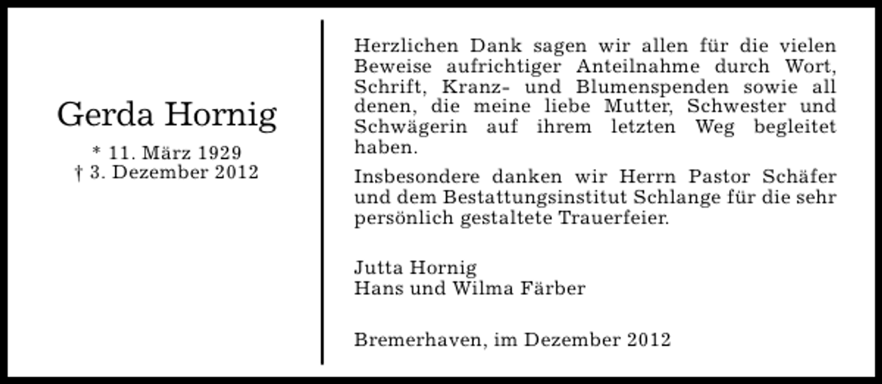 <p>Gerda Hornig<br />* 11. März 1929<br />† 3. Dezember 2012</p><p>Herzlichen Dank sagen wir allen für die vielen<br />Beweise aufrichtiger Anteilnahme durch Wort,<br />Schrift, Kranz- und Blumenspenden sowie all<br />denen, die meine liebe Mutter, Schwester und<br />Schwägerin auf ihrem letzten Weg begleitet<br />haben.<br />Insbesondere danken wir Herrn Pastor Schäfer<br />und dem Bestattungsinstitut Schlange für die sehr<br />persönlich gestaltete Trauerfeier.<br />Jutta Hornig<br />Hans und Wilma Färber<br />Bremerhaven, im Dezember 2012</p>