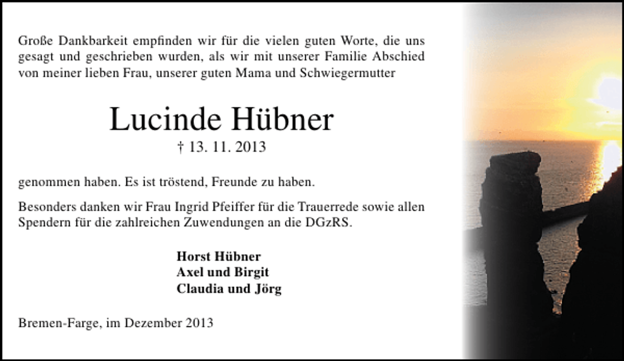 <p>Große Dankbarkeit empﬁnden wir für die vielen guten Worte, die uns<br />gesagt und geschrieben wurden, als wir mit unserer Familie Abschied<br />von meiner lieben Frau, unserer guten Mama und Schwiegermutter</p><p>Lucinde Hübner<br />† 13. 11. 2013</p><p>genommen haben. Es ist tröstend, Freunde zu haben.<br />Besonders danken wir Frau Ingrid Pfeiffer für die Trauerrede sowie allen<br />Spendern für die zahlreichen Zuwendungen an die DGzRS.<br />Horst Hübner<br />Axel und Birgit<br />Claudia und Jörg<br />Bremen-Farge, im Dezember 2013</p>