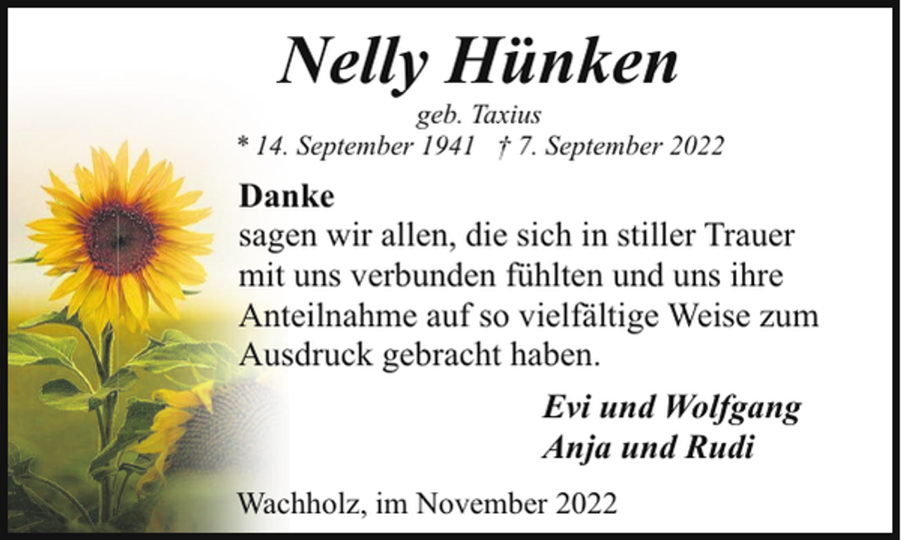 <p>Nelly Hünken</p><p>geb. Taxius<br />* 14. September 1941 † 7. September 2022</p><p>Danke<br />sagen wir allen, die sich in stiller Trauer<br />mit uns verbunden fühlten und uns ihre<br />Anteilnahme auf so vielfältige Weise zum<br />Ausdruck gebracht haben.<br />Evi und Wolfgang<br />Anja und Rudi<br />Wachholz, im November 2022</p>