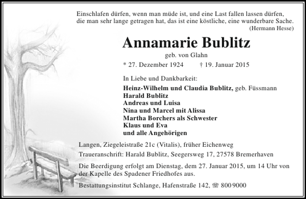 <p>Einschlafen dürfen, wenn man müde ist, und eine Last fallen lassen dürfen,<br />die man sehr lange getragen hat, das ist eine köstliche, eine wunderbare Sache.</p><p>(Hermann Hesse)</p><p>Annamarie Bublitz<br />geb. von Glahn<br />* 27. Dezember 1924<br />† 19. Januar 2015</p><p>In Liebe und Dankbarkeit:<br />Heinz-Wilhelm und Claudia Bublitz, geb. Füssmann<br />Harald Bublitz<br />Andreas und Luisa<br />Nina und Marcel mit Alissa<br />Martha Borchers als Schwester<br />Klaus und Eva<br />und alle Angehörigen<br />Langen, Ziegeleistraße 21c (Vitalis), früher Eichenweg<br />Traueranschrift: Harald Bublitz, Seegersweg 17, 27578 Bremerhaven<br />Die Beerdigung erfolgt am Dienstag, dem 27. Januar 2015, um 14 Uhr von<br />der Kapelle des Spadener Friedhofes aus.<br />Bestattungsinstitut Schlange, Hafenstraße 142, T 800 9000</p>