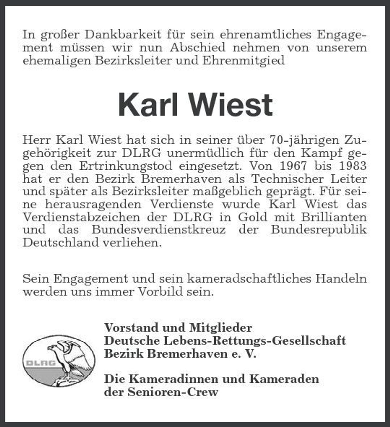 <p>In großer Dankbarkeit für sein ehrenamtliches Engagement müssen wir nun Abschied nehmen von unserem ehemaligen Bezirksleiter und Ehrenmitgied</p><p>Karl Wiest<br />Herr Karl Wiest hat sich in seiner über 70-jährigen Zugehörigkeit zur DLRG unermüdlich für den Kampf gegen den Ertrinkungstod eingesetzt. Von 1967 bis 1983 hat er den Bezirk Bremerhaven als Technischer Leiter und später als Bezirksleiter maßgeblich geprägt. Für seine herausragenden Verdienste wurde Karl Wiest das Verdienstabzeichen der DLRG in Gold mit Brillianten und das Bundesverdienstkreuz der Bundesrepublik Deutschland verliehen. Sein Engagement und sein kameradschaftliches Handeln werden uns immer Vorbild sein. Vorstand und Mitglieder Deutsche Lebens-Rettungs-Gesellschaft Bezirk Bremerhaven e. V. Die Kameradinnen und Kameraden der Senioren-Crew</p>