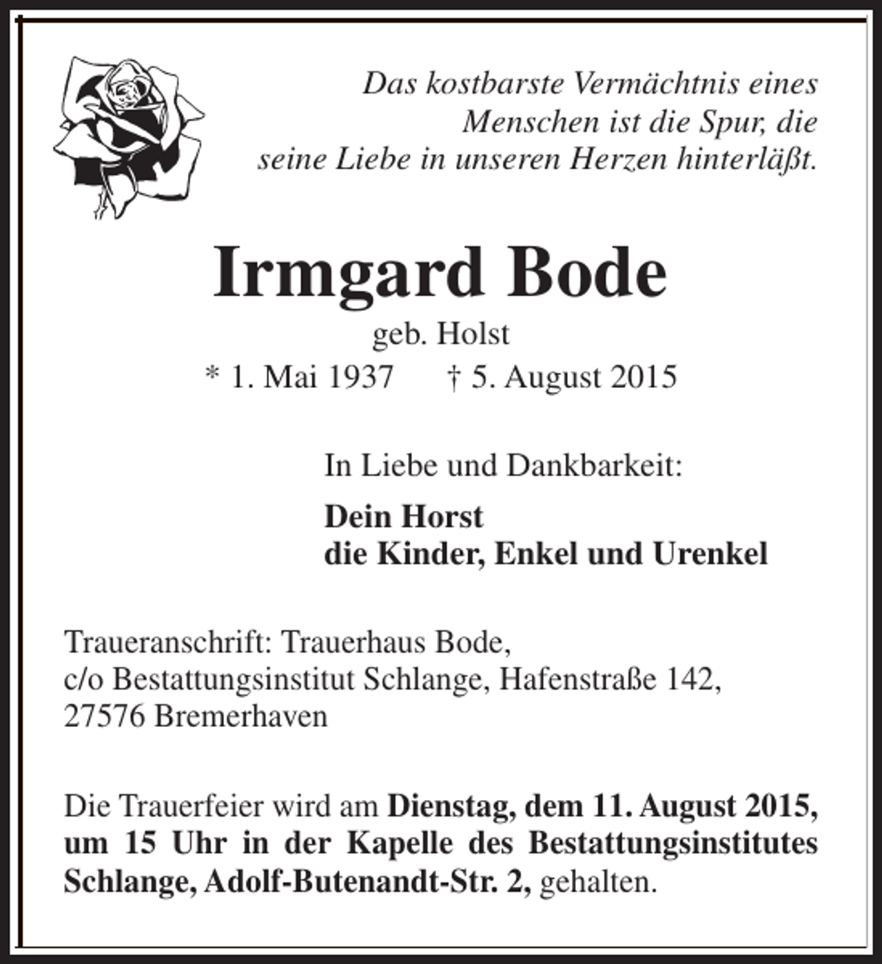 <p>Das kostbarste Vermächtnis eines<br />Menschen ist die Spur, die<br />seine Liebe in unseren Herzen hinterläßt.</p><p>Irmgard Bode</p><p>geb. Holst<br />* 1. Mai 1937<br />† 5. August 2015<br />In Liebe und Dankbarkeit:<br />Dein Horst<br />die Kinder, Enkel und Urenkel<br />Traueranschrift: Trauerhaus Bode,<br />c/o Bestattungsinstitut Schlange, Hafenstraße 142,<br />27576 Bremerhaven<br />Die Trauerfeier wird am Dienstag, dem 11. August 2015,<br />um 15 Uhr in der Kapelle des Bestattungsinstitutes<br />Schlange, Adolf-Butenandt-Str. 2, gehalten.</p>