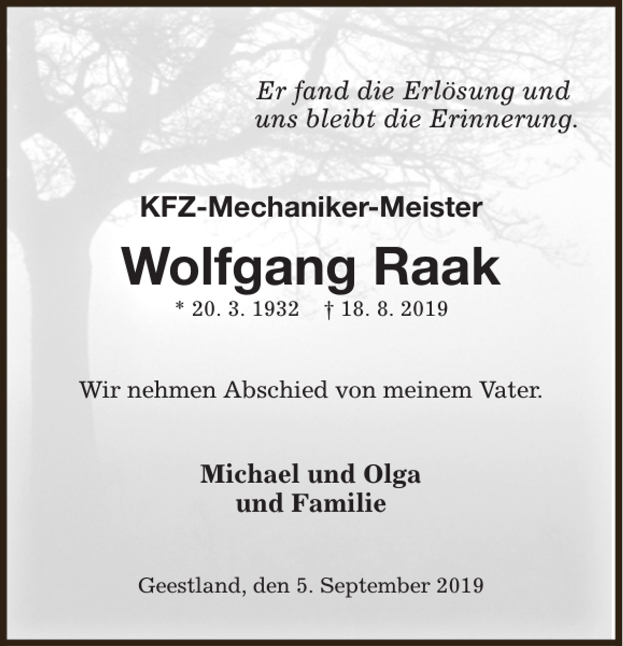 <p>Er fand die Erlösung und<br />uns bleibt die Erinnerung.</p><p>KFZ-Mechaniker-Meister</p><p>Wolfgang Raak<br />* 20. 3. 1932</p><p>† 18. 8. 2019</p><p>Wir nehmen Abschied von meinem Vater.</p><p>Michael und Olga<br />und Familie<br />Geestland, den 5. September 2019</p>