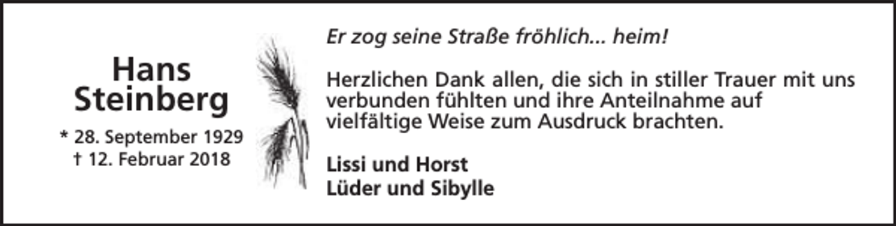<p>Hans<br />Steinberg<br />* 28. September 1929<br />† 12. Februar 2018</p><p>Er zog seine Straße fröhlich... heim!<br />Herzlichen Dank allen, die sich in stiller Trauer mit uns<br />verbunden fühlten und ihre Anteilnahme auf<br />vielfältige Weise zum Ausdruck brachten.<br />Lissi und Horst<br />Lüder und Sibylle</p>
