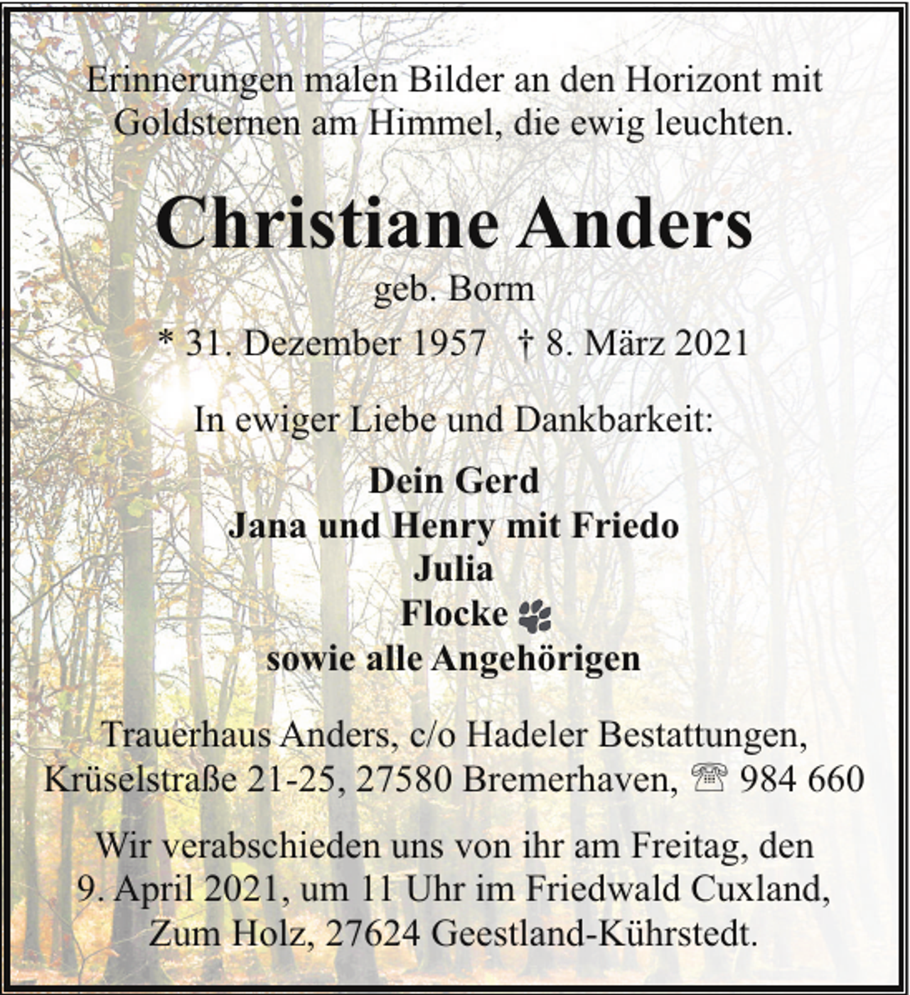 <p>Erinnerungen malen Bilder an den Horizont mit<br />Goldsternen am Himmel, die ewig leuchten.</p><p>Christiane Anders<br />geb. Borm<br />* 31. Dezember 1957 † 8. März 2021<br />In ewiger Liebe und Dankbarkeit:<br />Dein Gerd<br />Jana und Henry mit Friedo<br />Julia<br />Flocke<br />sowie alle Angehörigen<br />Trauerhaus Anders, c/o Hadeler Bestattungen,<br />Krüselstraße 21-25, 27580 Bremerhaven, ' 984 660<br />Wir verabschieden uns von ihr am Freitag, den<br />9. April 2021, um 11 Uhr im Friedwald Cuxland,<br />Zum Holz, 27624 Geestland-Kührstedt.</p>
