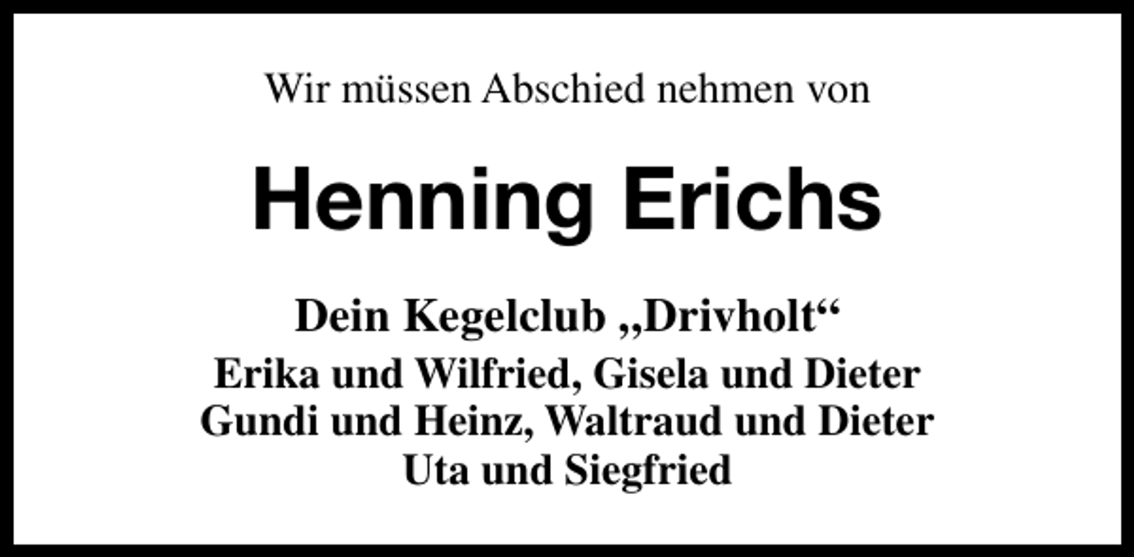 <p>Wir müssen Abschied nehmen von</p><p>Henning Erichs<br />Dein Kegelclub „Drivholt“</p><p>Erika und Wilfried, Gisela und Dieter<br />Gundi und Heinz, Waltraud und Dieter<br />Uta und Siegfried</p>