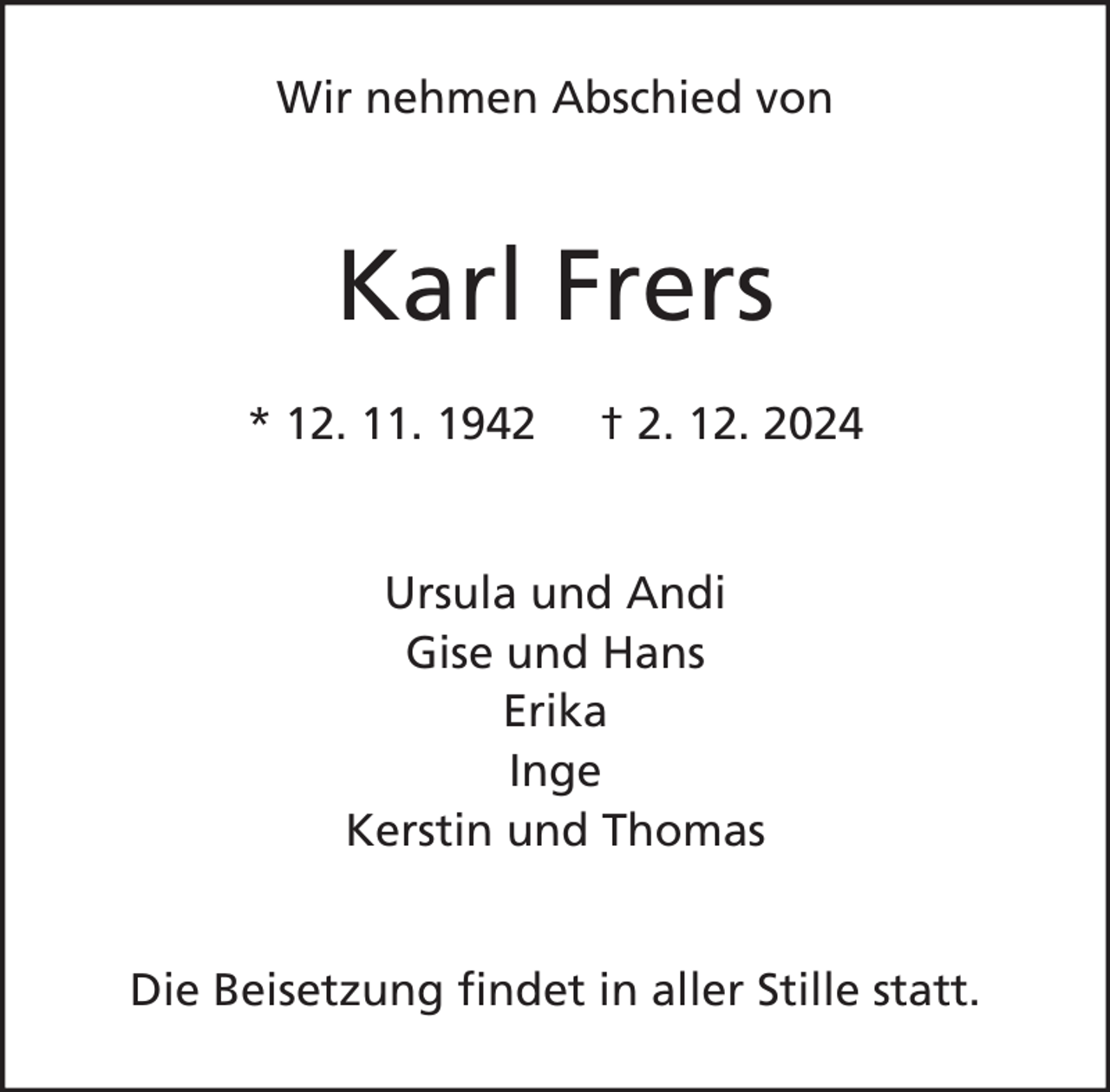 <p>Wir nehmen Abschied von</p><p>Karl Frers<br />* 12. 11. 1942</p><p>† 2. 12. 2024</p><p>Ursula und Andi<br />Gise und Hans<br />Erika<br />Inge<br />Kerstin und Thomas<br />Die Beisetzung findet in aller Stille statt.</p>