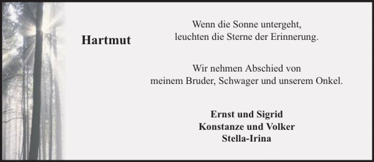 <p>Hartmut</p><p>Wenn die Sonne untergeht,<br />leuchten die Sterne der Erinnerung.<br />Wir nehmen Abschied von<br />meinem Bruder, Schwager und unserem Onkel.<br />Ernst und Sigrid<br />Konstanze und Volker<br />Stella-Irina</p>