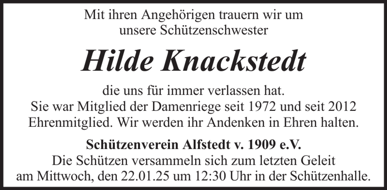<p>Mit ihren Angehörigen trauern wir um<br />unsere Schützenschwester</p><p>Hilde Knackstedt<br />die uns für immer verlassen hat.<br />Sie war Mitglied der Damenriege seit 1972 und seit 2012<br />Ehrenmitglied. Wir werden ihr Andenken in Ehren halten.<br />Schützenverein Alfstedt v. 1909 e.V.<br />Die Schützen versammeln sich zum letzten Geleit<br />am Mittwoch, den 22.01.25 um 12:30 Uhr in der Schützenhalle.</p>
