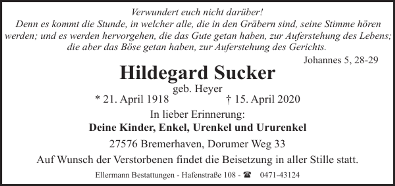 <p>Verwundert euch nicht darüber!<br />Denn es kommt die Stunde, in welcher alle, die in den Gräbern sind, seine Stimme hören<br />werden; und es werden hervorgehen, die das Gute getan haben, zur Auferstehung des Lebens;<br />die aber das Böse getan haben, zur Auferstehung des Gerichts.<br />Johannes 5, 28-29</p><p>Hildegard Sucker</p><p>geb. Heyer<br />* 21. April 1918<br />† 15. April 2020<br />In lieber Erinnerung:<br />Deine Kinder, Enkel, Urenkel und Ururenkel<br />27576 Bremerhaven, Dorumer Weg 33<br />Auf Wunsch der Verstorbenen findet die Beisetzung in aller Stille statt.<br />Ellermann Bestattungen - Hafenstraße 108 - (</p><p>0471-43124</p>