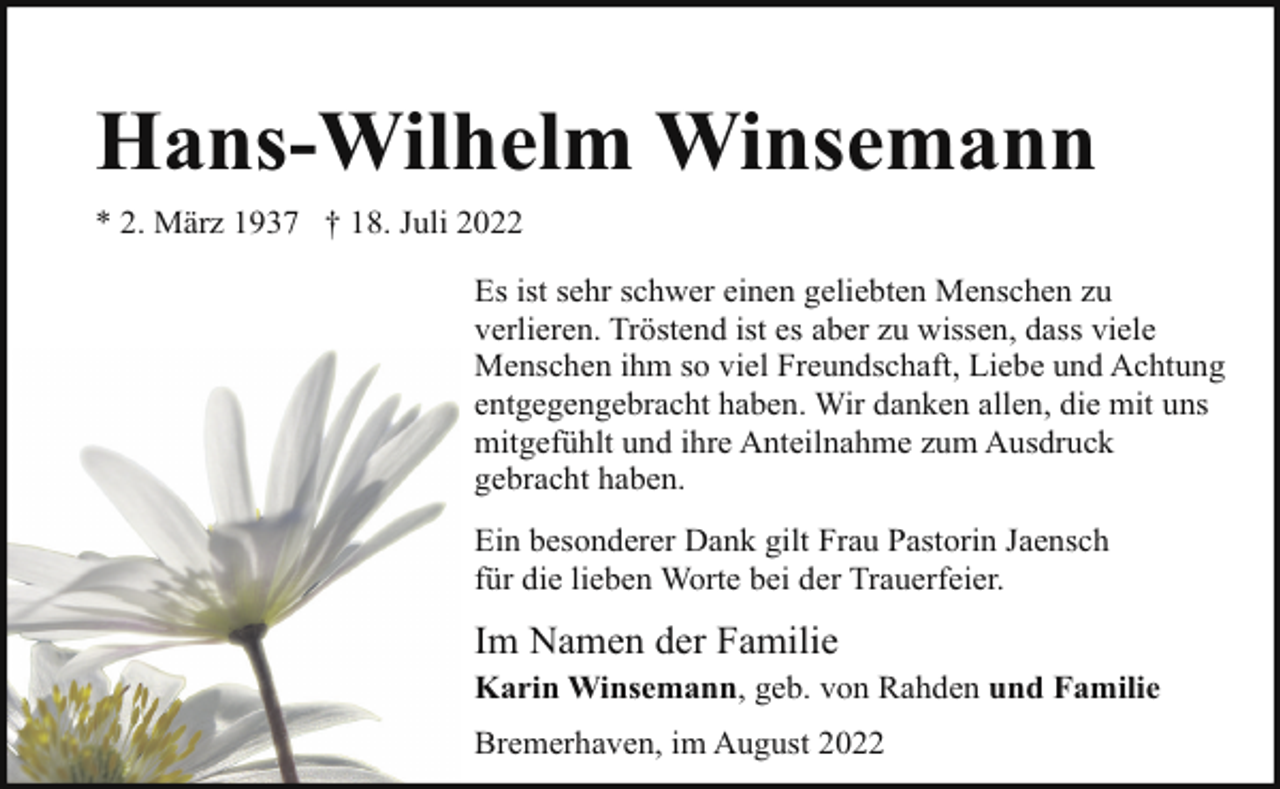 <p>Hans-Wilhelm Winsemann<br />* 2. März 1937 † 18. Juli 2022<br />Es ist sehr schwer einen geliebten Menschen zu<br />verlieren. Tröstend ist es aber zu wissen, dass viele<br />Menschen ihm so viel Freundschaft, Liebe und Achtung<br />entgegengebracht haben. Wir danken allen, die mit uns<br />mitgefühlt und ihre Anteilnahme zum Ausdruck<br />gebracht haben.<br />Ein besonderer Dank gilt Frau Pastorin Jaensch<br />für die lieben Worte bei der Trauerfeier.</p><p>Im Namen der Familie<br />Karin Winsemann, geb. von Rahden und Familie<br />Bremerhaven, im August 2022</p>