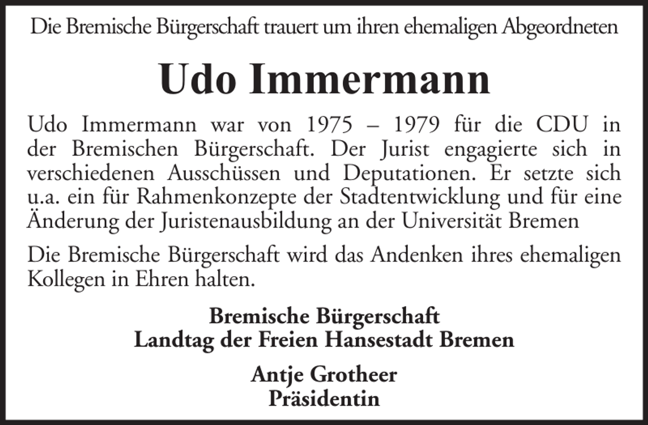 <p>Die Bremische Bürgerschaft trauert um ihren ehemaligen Abgeordneten</p><p>Udo Immermann<br />Udo Immermann war von 1975 – 1979 für die CDU in<br />der Bremischen Bürgerschaft. Der Jurist engagierte sich in<br />verschiedenen Ausschüssen und Deputationen. Er setzte sich<br />u.a. ein für Rahmenkonzepte der Stadtentwicklung und für eine<br />Änderung der Juristenausbildung an der Universität Bremen<br />Die Bremische Bürgerschaft wird das Andenken ihres ehemaligen<br />Kollegen in Ehren halten.<br />Bremische Bürgerschaft<br />Landtag der Freien Hansestadt Bremen<br />Antje Grotheer<br />Präsidentin</p>