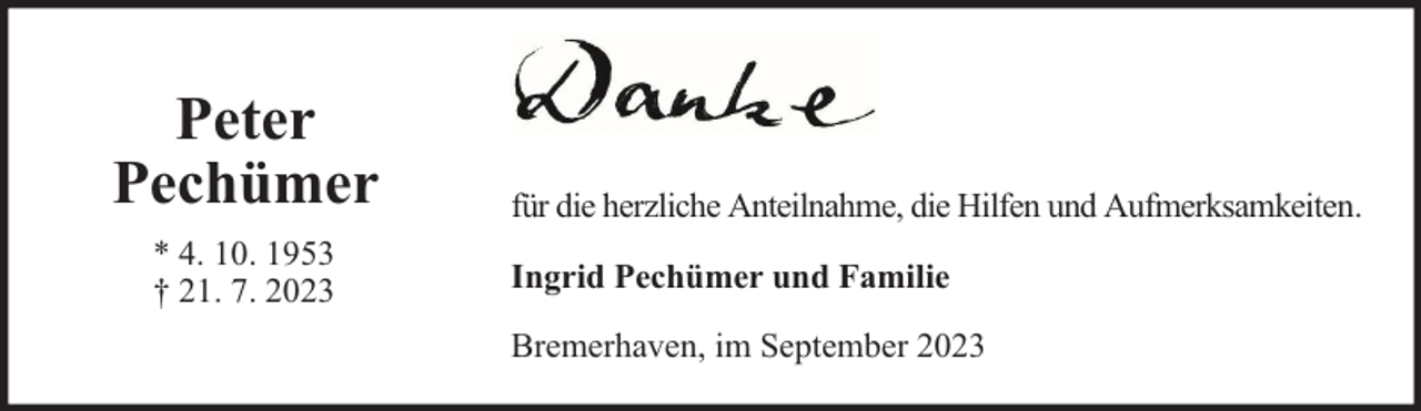 <p>Peter<br />Pechümer<br />* 4. 10. 1953<br />† 21. 7. 2023</p><p>für die herzliche Anteilnahme, die Hilfen und Aufmerksamkeiten.<br />Ingrid Pechümer und Familie<br />Bremerhaven, im September 2023</p>